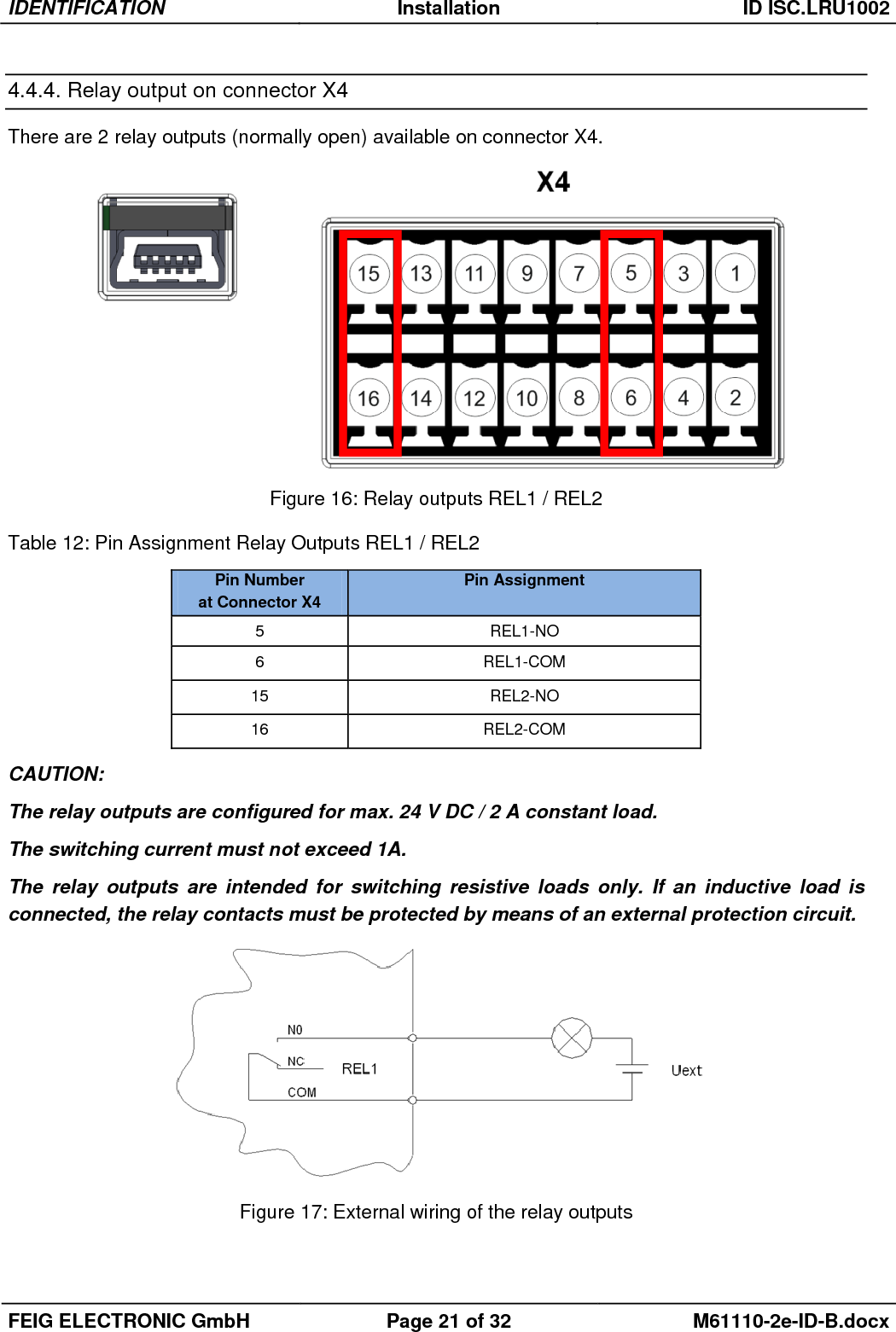 IDENTIFICATION Installation ID ISC.LRU1002  FEIG ELECTRONIC GmbH Page 21 of 32 M61110-2e-ID-B.docx  4.4.4. Relay output on connector X4 There are 2 relay outputs (normally open) available on connector X4.   Figure 16: Relay outputs REL1 / REL2  Table 12: Pin Assignment Relay Outputs REL1 / REL2   CAUTION: The relay outputs are configured for max. 24 V DC / 2 A constant load.  The switching current must not exceed 1A. The  relay  outputs  are  intended  for  switching  resistive  loads  only.  If  an  inductive  load  is connected, the relay contacts must be protected by means of an external protection circuit.  Figure 17: External wiring of the relay outputs Pin Number  at Connector X4 Pin Assignment 5 REL1-NO 6 REL1-COM 15 REL2-NO 16 REL2-COM 