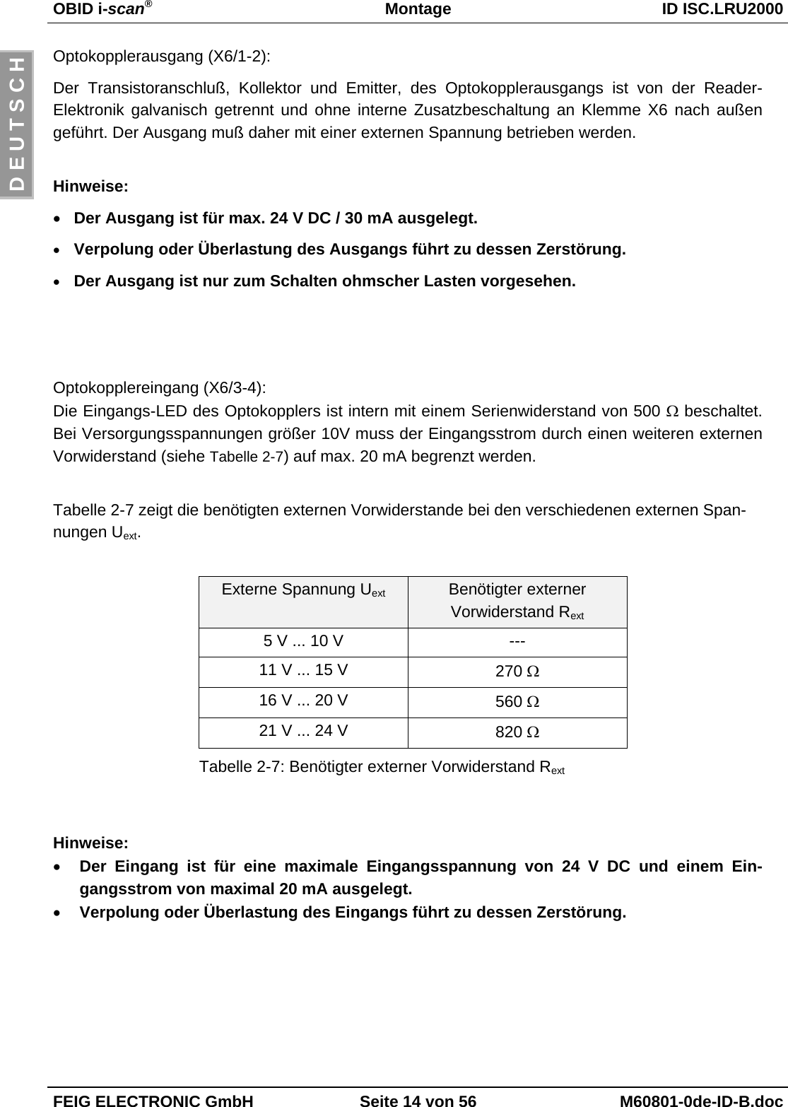 OBID i-scan®Montage ID ISC.LRU2000FEIG ELECTRONIC GmbH Seite 14 von 56 M60801-0de-ID-B.docD E U T S C HOptokopplerausgang (X6/1-2):Der Transistoranschluß, Kollektor und Emitter, des Optokopplerausgangs ist von der Reader-Elektronik galvanisch getrennt und ohne interne Zusatzbeschaltung an Klemme X6 nach außengeführt. Der Ausgang muß daher mit einer externen Spannung betrieben werden.Hinweise:• Der Ausgang ist für max. 24 V DC / 30 mA ausgelegt.• Verpolung oder Überlastung des Ausgangs führt zu dessen Zerstörung.• Der Ausgang ist nur zum Schalten ohmscher Lasten vorgesehen.Optokopplereingang (X6/3-4):Die Eingangs-LED des Optokopplers ist intern mit einem Serienwiderstand von 500 Ω beschaltet.Bei Versorgungsspannungen größer 10V muss der Eingangsstrom durch einen weiteren externenVorwiderstand (siehe Tabelle 2-7) auf max. 20 mA begrenzt werden.Tabelle 2-7 zeigt die benötigten externen Vorwiderstande bei den verschiedenen externen Span-nungen Uext.Externe Spannung Uext Benötigter externerVorwiderstand Rext5 V ... 10 V ---11 V ... 15 V 270 Ω16 V ... 20 V 560 Ω21 V ... 24 V 820 ΩTabelle 2-7: Benötigter externer Vorwiderstand RextHinweise:• Der Eingang ist für eine maximale Eingangsspannung von 24 V DC und einem Ein-gangsstrom von maximal 20 mA ausgelegt.• Verpolung oder Überlastung des Eingangs führt zu dessen Zerstörung.