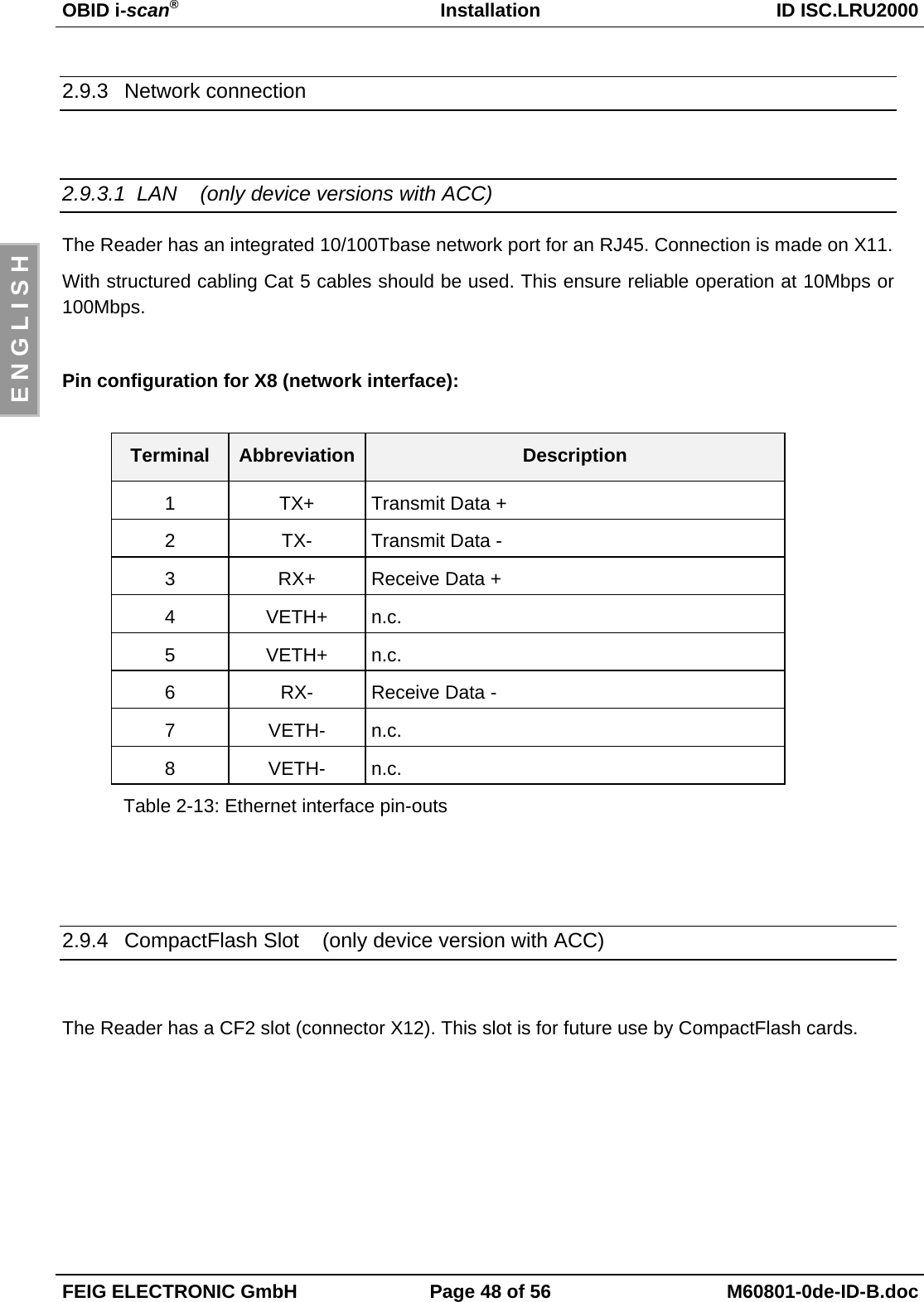 OBID i-scan®Installation ID ISC.LRU2000FEIG ELECTRONIC GmbH Page 48 of 56 M60801-0de-ID-B.docE N G L I S H2.9.3 Network connection2.9.3.1  LAN    (only device versions with ACC)The Reader has an integrated 10/100Tbase network port for an RJ45. Connection is made on X11.With structured cabling Cat 5 cables should be used. This ensure reliable operation at 10Mbps or100Mbps.Pin configuration for X8 (network interface):Terminal Abbreviation Description1 TX+ Transmit Data +2 TX- Transmit Data -3 RX+ Receive Data +4 VETH+ n.c.5 VETH+ n.c.6 RX- Receive Data -7 VETH- n.c.8 VETH- n.c.Table 2-13: Ethernet interface pin-outs2.9.4  CompactFlash Slot    (only device version with ACC)The Reader has a CF2 slot (connector X12). This slot is for future use by CompactFlash cards.