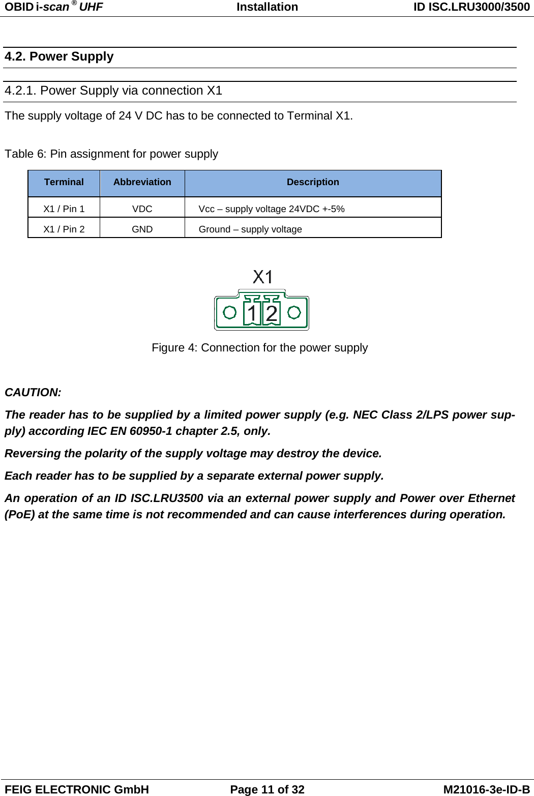 OBID i-scan ® UHF Installation ID ISC.LRU3000/3500  FEIG ELECTRONIC GmbH Page 11 of 32 M21016-3e-ID-B  4.2. Power Supply 4.2.1. Power Supply via connection X1 The supply voltage of 24 V DC has to be connected to Terminal X1.  Table 6: Pin assignment for power supply Terminal Abbreviation Description X1 / Pin 1 VDC Vcc – supply voltage 24VDC +-5% X1 / Pin 2 GND Ground – supply voltage   Figure 4: Connection for the power supply  CAUTION: The reader has to be supplied by a limited power supply (e.g. NEC Class 2/LPS power sup-ply) according IEC EN 60950-1 chapter 2.5, only. Reversing the polarity of the supply voltage may destroy the device. Each reader has to be supplied by a separate external power supply. An operation of an ID ISC.LRU3500 via an external power supply and Power over Ethernet (PoE) at the same time is not recommended and can cause interferences during operation.  
