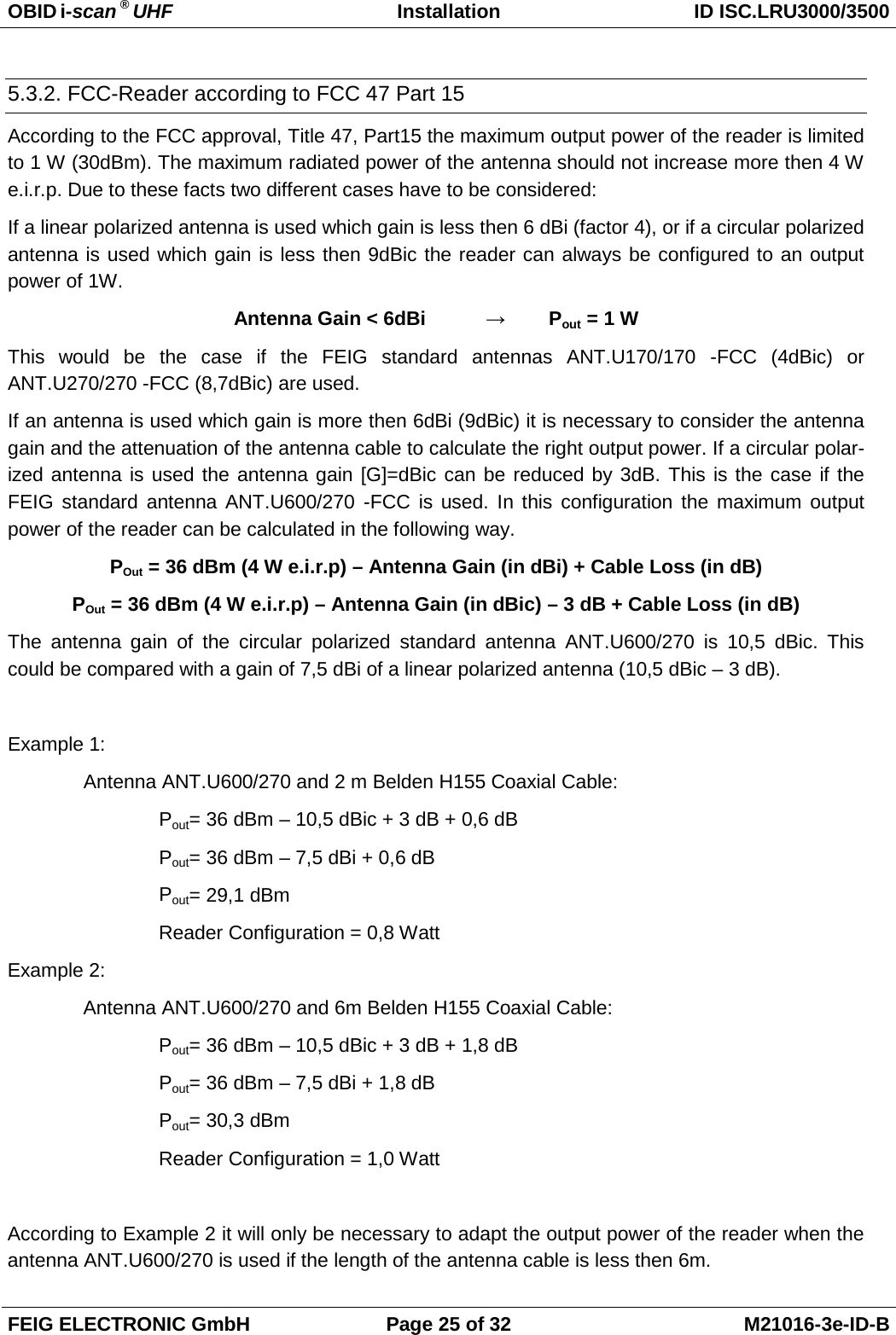 OBID i-scan ® UHF Installation ID ISC.LRU3000/3500  FEIG ELECTRONIC GmbH Page 25 of 32 M21016-3e-ID-B  5.3.2. FCC-Reader according to FCC 47 Part 15 According to the FCC approval, Title 47, Part15 the maximum output power of the reader is limited to 1 W (30dBm). The maximum radiated power of the antenna should not increase more then 4 W e.i.r.p. Due to these facts two different cases have to be considered: If a linear polarized antenna is used which gain is less then 6 dBi (factor 4), or if a circular polarized antenna is used which gain is less then 9dBic the reader can always be configured to an output power of 1W. Antenna Gain &lt; 6dBi  →  Pout = 1 W This would be the case if the FEIG standard antennas ANT.U170/170 -FCC (4dBic) or ANT.U270/270 -FCC (8,7dBic) are used. If an antenna is used which gain is more then 6dBi (9dBic) it is necessary to consider the antenna gain and the attenuation of the antenna cable to calculate the right output power. If a circular polar-ized antenna is used the antenna gain [G]=dBic can be reduced by 3dB. This is the case if the FEIG standard antenna ANT.U600/270 -FCC is used. In this configuration the maximum output power of the reader can be calculated in the following way. POut = 36 dBm (4 W e.i.r.p) – Antenna Gain (in dBi) + Cable Loss (in dB) POut = 36 dBm (4 W e.i.r.p) – Antenna Gain (in dBic) – 3 dB + Cable Loss (in dB) The antenna gain of the circular polarized standard antenna ANT.U600/270 is 10,5 dBic. This could be compared with a gain of 7,5 dBi of a linear polarized antenna (10,5 dBic – 3 dB).   Example 1: Antenna ANT.U600/270 and 2 m Belden H155 Coaxial Cable: Pout= 36 dBm – 10,5 dBic + 3 dB + 0,6 dB Pout= 36 dBm – 7,5 dBi + 0,6 dB Pout= 29,1 dBm  Reader Configuration = 0,8 Watt Example 2: Antenna ANT.U600/270 and 6m Belden H155 Coaxial Cable: Pout= 36 dBm – 10,5 dBic + 3 dB + 1,8 dB Pout= 36 dBm – 7,5 dBi + 1,8 dB Pout= 30,3 dBm    Reader Configuration = 1,0 Watt  According to Example 2 it will only be necessary to adapt the output power of the reader when the antenna ANT.U600/270 is used if the length of the antenna cable is less then 6m. 