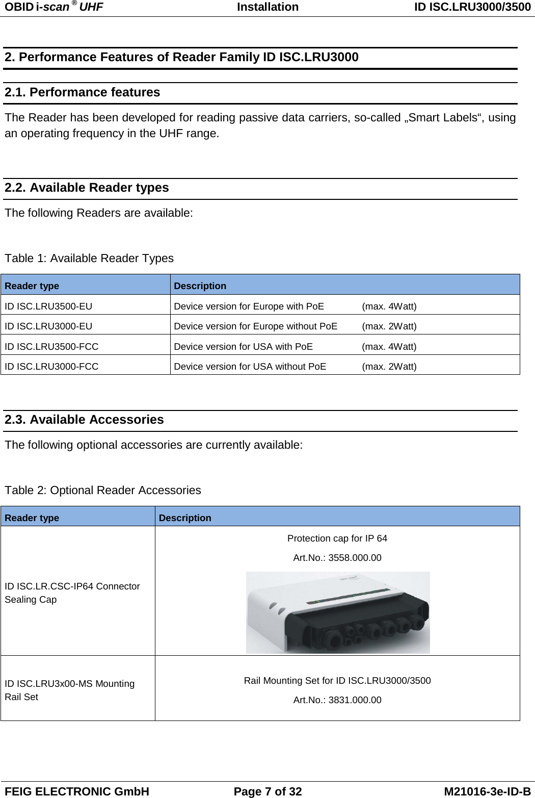 OBID i-scan ® UHF Installation ID ISC.LRU3000/3500  FEIG ELECTRONIC GmbH Page 7 of 32 M21016-3e-ID-B  2. Performance Features of Reader Family ID ISC.LRU3000 2.1. Performance features The Reader has been developed for reading passive data carriers, so-called „Smart Labels“, using an operating frequency in the UHF range.  2.2. Available Reader types The following Readers are available:  Table 1: Available Reader Types Reader type Description ID ISC.LRU3500-EU  Device version for Europe with PoE   (max. 4Watt) ID ISC.LRU3000-EU  Device version for Europe without PoE   (max. 2Watt) ID ISC.LRU3500-FCC Device version for USA with PoE      (max. 4Watt) ID ISC.LRU3000-FCC Device version for USA without PoE   (max. 2Watt)  2.3. Available Accessories The following optional accessories are currently available:  Table 2: Optional Reader Accessories Reader type Description ID ISC.LR.CSC-IP64 Connector Sealing Cap Protection cap for IP 64 Art.No.: 3558.000.00  ID ISC.LRU3x00-MS Mounting Rail Set Rail Mounting Set for ID ISC.LRU3000/3500 Art.No.: 3831.000.00  