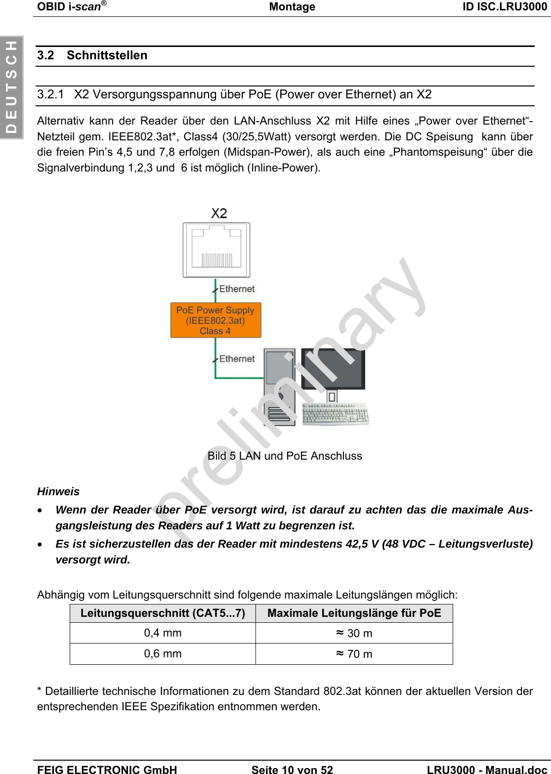 OBID i-scan®Montage ID ISC.LRU3000FEIG ELECTRONIC GmbH Seite 10 von 52 LRU3000 - Manual.docD E U T S C H3.2 Schnittstellen3.2.1 X2 Versorgungsspannung über PoE (Power over Ethernet) an X2Alternativ kann der Reader über den LAN-Anschluss X2 mit Hilfe eines „Power over Ethernet“-Netzteil gem. IEEE802.3at*, Class4 (30/25,5Watt) versorgt werden. Die DC Speisung  kann überdie freien Pin’s 4,5 und 7,8 erfolgen (Midspan-Power), als auch eine „Phantomspeisung“ über dieSignalverbindung 1,2,3 und  6 ist möglich (Inline-Power).Bild 5 LAN und PoE AnschlussHinweis• Wenn der Reader über PoE versorgt wird, ist darauf zu achten das die maximale Aus-gangsleistung des Readers auf 1 Watt zu begrenzen ist.• Es ist sicherzustellen das der Reader mit mindestens 42,5 V (48 VDC – Leitungsverluste)versorgt wird.Abhängig vom Leitungsquerschnitt sind folgende maximale Leitungslängen möglich:Leitungsquerschnitt (CAT5...7) Maximale Leitungslänge für PoE0,4 mm ≈ 30 m0,6 mm ≈ 70 m* Detaillierte technische Informationen zu dem Standard 802.3at können der aktuellen Version derentsprechenden IEEE Spezifikation entnommen werden.