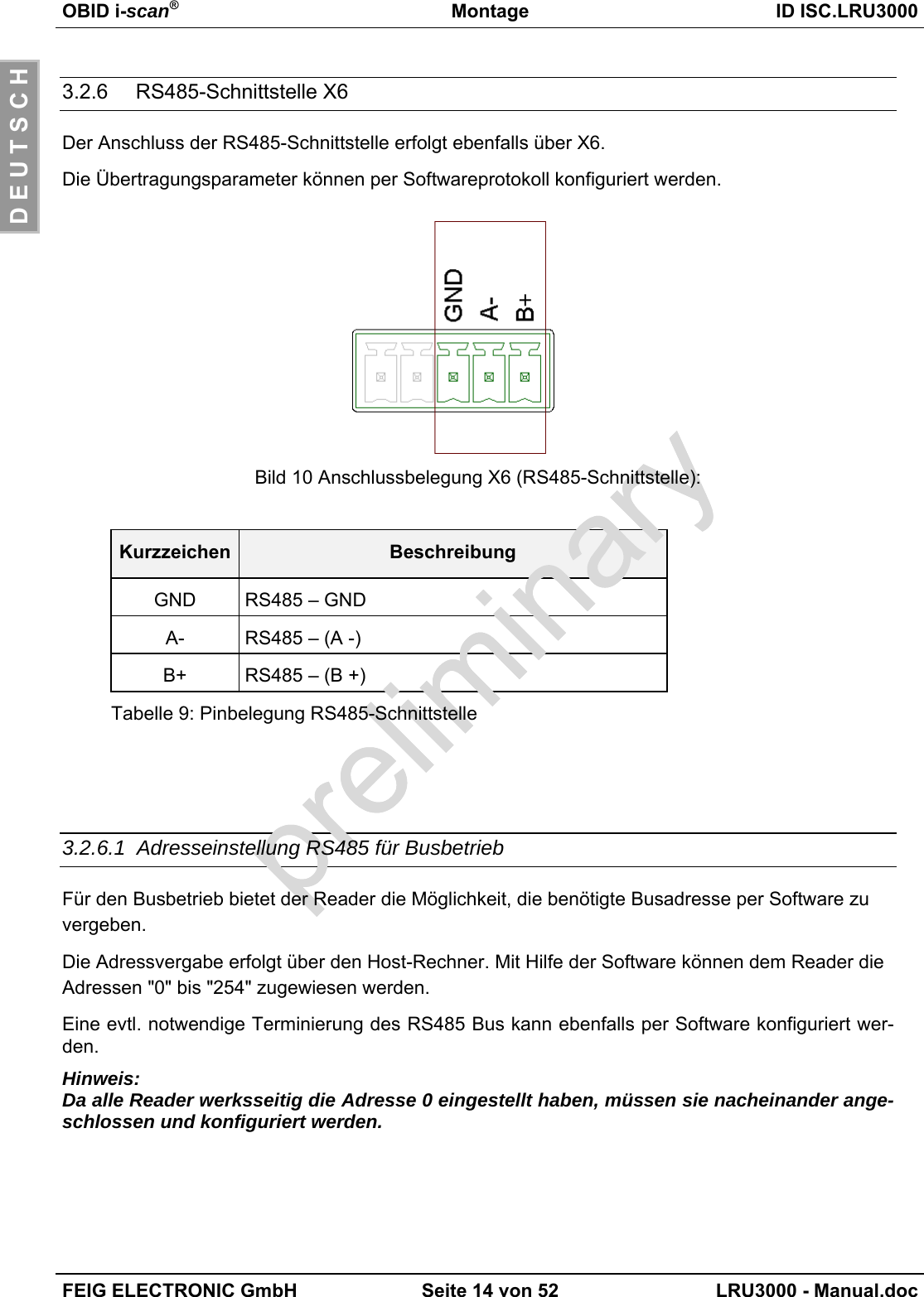OBID i-scan®Montage ID ISC.LRU3000FEIG ELECTRONIC GmbH Seite 14 von 52 LRU3000 - Manual.docD E U T S C H3.2.6  RS485-Schnittstelle X6Der Anschluss der RS485-Schnittstelle erfolgt ebenfalls über X6.Die Übertragungsparameter können per Softwareprotokoll konfiguriert werden.Bild 10 Anschlussbelegung X6 (RS485-Schnittstelle):Kurzzeichen BeschreibungGND RS485 – GNDA- RS485 – (A -)B+ RS485 – (B +)Tabelle 9: Pinbelegung RS485-Schnittstelle3.2.6.1 Adresseinstellung RS485 für BusbetriebFür den Busbetrieb bietet der Reader die Möglichkeit, die benötigte Busadresse per Software zuvergeben.Die Adressvergabe erfolgt über den Host-Rechner. Mit Hilfe der Software können dem Reader dieAdressen &quot;0&quot; bis &quot;254&quot; zugewiesen werden.Eine evtl. notwendige Terminierung des RS485 Bus kann ebenfalls per Software konfiguriert wer-den.Hinweis:Da alle Reader werksseitig die Adresse 0 eingestellt haben, müssen sie nacheinander ange-schlossen und konfiguriert werden.