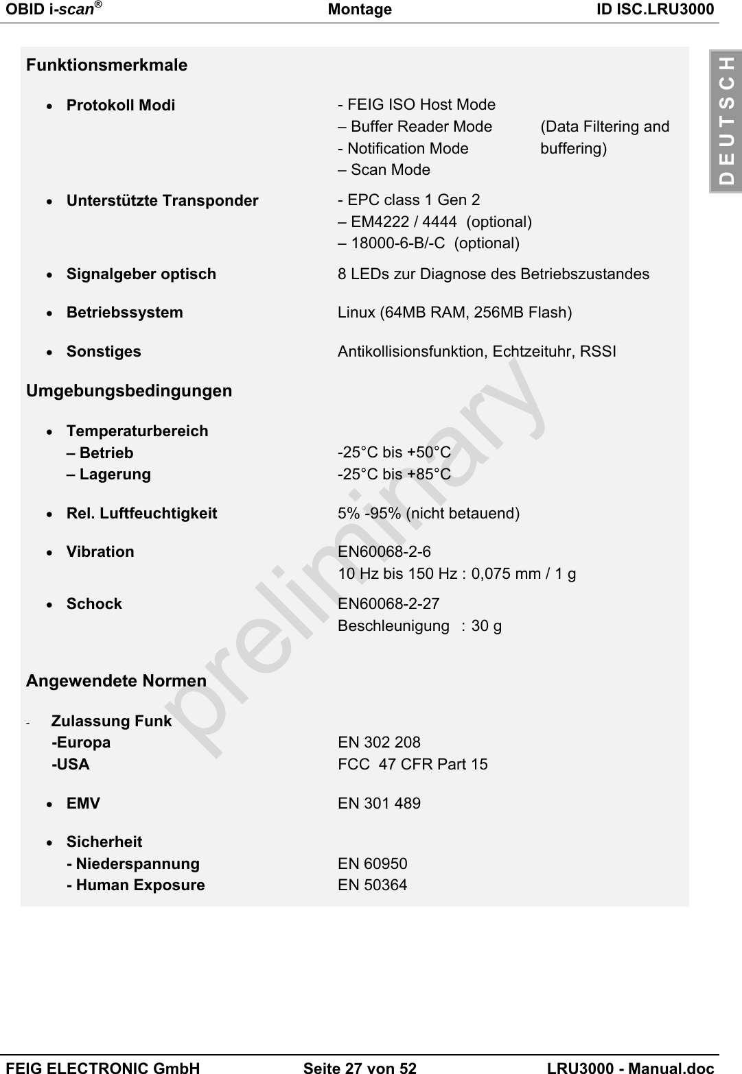 OBID i-scan®Montage ID ISC.LRU3000FEIG ELECTRONIC GmbH Seite 27 von 52 LRU3000 - Manual.docD E U T S C HFunktionsmerkmale• Protokoll Modi - FEIG ISO Host Mode– Buffer Reader Mode  (Data Filtering and- Notification Mode  buffering)– Scan Mode• Unterstützte Transponder - EPC class 1 Gen 2– EM4222 / 4444  (optional)– 18000-6-B/-C  (optional)• Signalgeber optisch 8 LEDs zur Diagnose des Betriebszustandes• Betriebssystem Linux (64MB RAM, 256MB Flash)• Sonstiges Antikollisionsfunktion, Echtzeituhr, RSSIUmgebungsbedingungen• Temperaturbereich– Betrieb– Lagerung-25°C bis +50°C-25°C bis +85°C• Rel. Luftfeuchtigkeit 5% -95% (nicht betauend)• Vibration EN60068-2-610 Hz bis 150 Hz : 0,075 mm / 1 g• Schock EN60068-2-27Beschleunigung : 30 gAngewendete Normen-  Zulassung Funk-Europa-USAEN 302 208FCC  47 CFR Part 15• EMV EN 301 489• Sicherheit- Niederspannung- Human ExposureEN 60950EN 50364