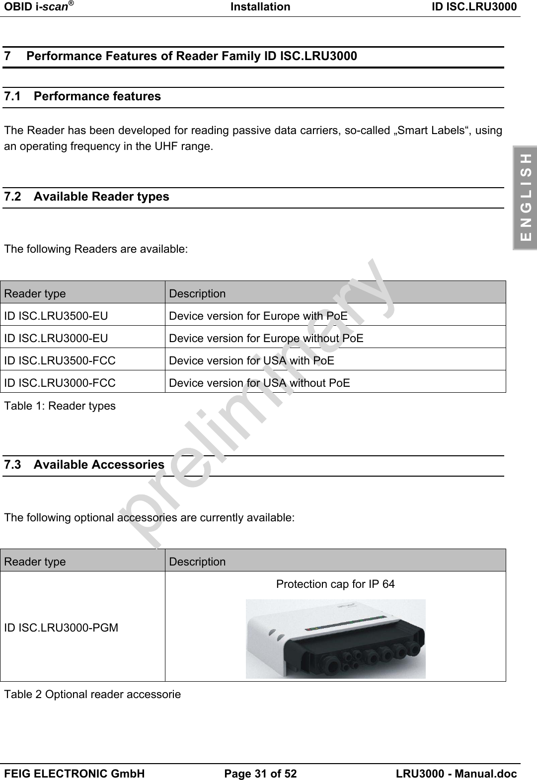 OBID i-scan®Installation ID ISC.LRU3000FEIG ELECTRONIC GmbH Page 31 of 52 LRU3000 - Manual.docE N G L I S H7  Performance Features of Reader Family ID ISC.LRU30007.1 Performance featuresThe Reader has been developed for reading passive data carriers, so-called „Smart Labels“, usingan operating frequency in the UHF range.7.2 Available Reader typesThe following Readers are available:Reader type DescriptionID ISC.LRU3500-EU Device version for Europe with PoEID ISC.LRU3000-EU Device version for Europe without PoEID ISC.LRU3500-FCC Device version for USA with PoEID ISC.LRU3000-FCC Device version for USA without PoETable 1: Reader types7.3 Available AccessoriesThe following optional accessories are currently available:Reader type DescriptionID ISC.LRU3000-PGMProtection cap for IP 64Table 2 Optional reader accessorie
