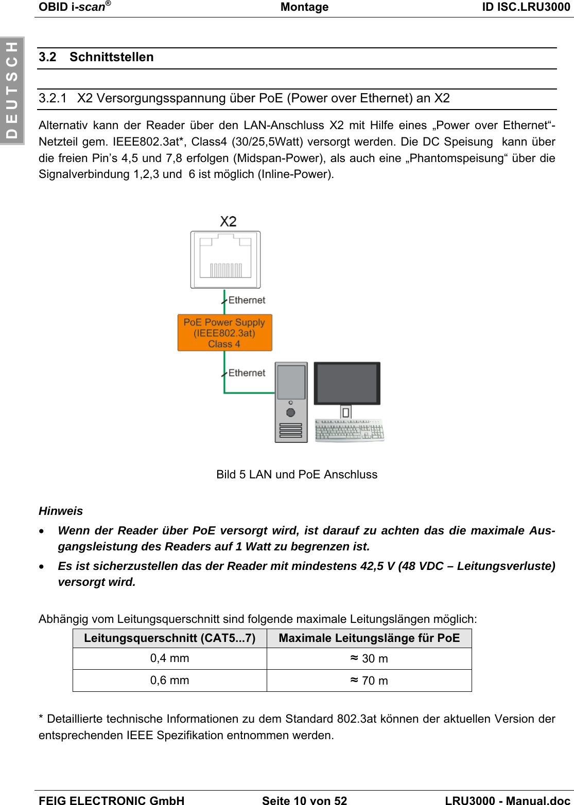 OBID i-scan®Montage ID ISC.LRU3000FEIG ELECTRONIC GmbH Seite 10 von 52 LRU3000 - Manual.docD E U T S C H3.2 Schnittstellen3.2.1  X2 Versorgungsspannung über PoE (Power over Ethernet) an X2Alternativ kann der Reader über den LAN-Anschluss X2 mit Hilfe eines „Power over Ethernet“-Netzteil gem. IEEE802.3at*, Class4 (30/25,5Watt) versorgt werden. Die DC Speisung  kann überdie freien Pin’s 4,5 und 7,8 erfolgen (Midspan-Power), als auch eine „Phantomspeisung“ über dieSignalverbindung 1,2,3 und  6 ist möglich (Inline-Power).Bild 5 LAN und PoE AnschlussHinweis• Wenn der Reader über PoE versorgt wird, ist darauf zu achten das die maximale Aus-gangsleistung des Readers auf 1 Watt zu begrenzen ist.• Es ist sicherzustellen das der Reader mit mindestens 42,5 V (48 VDC – Leitungsverluste)versorgt wird.Abhängig vom Leitungsquerschnitt sind folgende maximale Leitungslängen möglich:Leitungsquerschnitt (CAT5...7) Maximale Leitungslänge für PoE0,4 mm ≈ 30 m0,6 mm ≈ 70 m* Detaillierte technische Informationen zu dem Standard 802.3at können der aktuellen Version derentsprechenden IEEE Spezifikation entnommen werden.