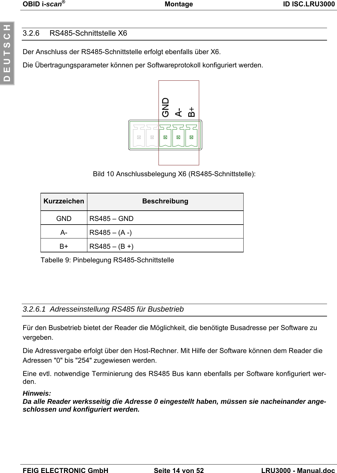 OBID i-scan®Montage ID ISC.LRU3000FEIG ELECTRONIC GmbH Seite 14 von 52 LRU3000 - Manual.docD E U T S C H3.2.6    RS485-Schnittstelle X6Der Anschluss der RS485-Schnittstelle erfolgt ebenfalls über X6.Die Übertragungsparameter können per Softwareprotokoll konfiguriert werden.Bild 10 Anschlussbelegung X6 (RS485-Schnittstelle):Kurzzeichen BeschreibungGND RS485 – GNDA- RS485 – (A -)B+ RS485 – (B +)Tabelle 9: Pinbelegung RS485-Schnittstelle3.2.6.1  Adresseinstellung RS485 für BusbetriebFür den Busbetrieb bietet der Reader die Möglichkeit, die benötigte Busadresse per Software zuvergeben.Die Adressvergabe erfolgt über den Host-Rechner. Mit Hilfe der Software können dem Reader dieAdressen &quot;0&quot; bis &quot;254&quot; zugewiesen werden.Eine evtl. notwendige Terminierung des RS485 Bus kann ebenfalls per Software konfiguriert wer-den.Hinweis:Da alle Reader werksseitig die Adresse 0 eingestellt haben, müssen sie nacheinander ange-schlossen und konfiguriert werden.