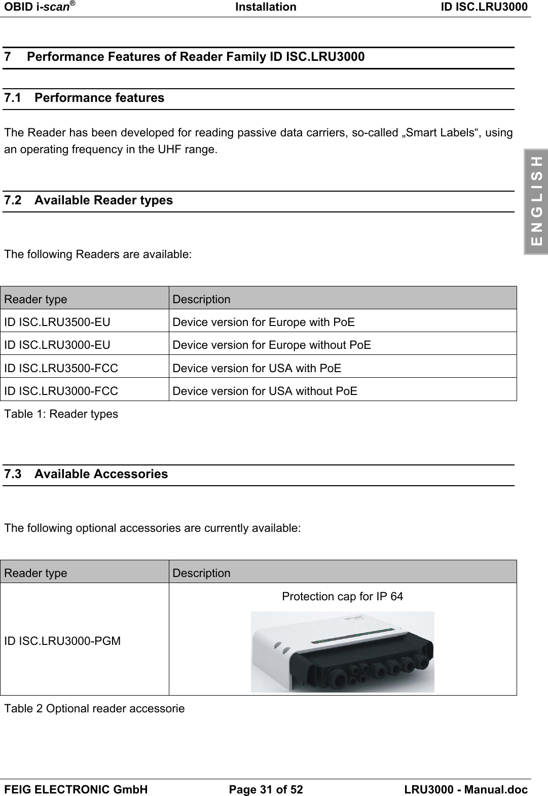 OBID i-scan®Installation ID ISC.LRU3000FEIG ELECTRONIC GmbH Page 31 of 52 LRU3000 - Manual.docE N G L I S H7  Performance Features of Reader Family ID ISC.LRU30007.1 Performance featuresThe Reader has been developed for reading passive data carriers, so-called „Smart Labels“, usingan operating frequency in the UHF range.7.2  Available Reader typesThe following Readers are available:Reader type DescriptionID ISC.LRU3500-EU Device version for Europe with PoEID ISC.LRU3000-EU Device version for Europe without PoEID ISC.LRU3500-FCC Device version for USA with PoEID ISC.LRU3000-FCC Device version for USA without PoETable 1: Reader types7.3 Available AccessoriesThe following optional accessories are currently available:Reader type DescriptionID ISC.LRU3000-PGMProtection cap for IP 64Table 2 Optional reader accessorie
