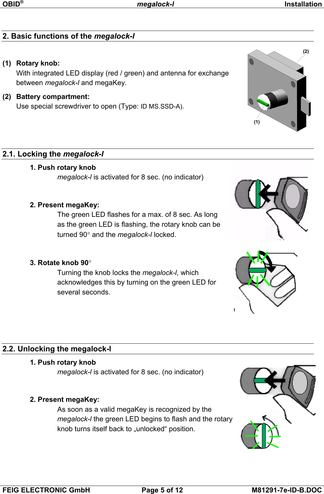 OBID®megalock-l InstallationFEIG ELECTRONIC GmbH Page 5 of 12 M81291-7e-ID-B.DOC2. Basic functions of the megalock-l(1)  Rotary knob:With integrated LED display (red / green) and antenna for exchangebetween megalock-l and megaKey.(2)  Battery compartment:Use special screwdriver to open (Type: ID MS.SSD-A).    2.1. Locking the megalock-l 1. Push rotary knobmegalock-l is activated for 8 sec. (no indicator)2. Present megaKey:The green LED flashes for a max. of 8 sec. As longas the green LED is flashing, the rotary knob can beturned 90° and the megalock-l locked.3. Rotate knob 90°Turning the knob locks the megalock-l, whichacknowledges this by turning on the green LED forseveral seconds.2.2. Unlocking the megalock-l 1. Push rotary knobmegalock-l is activated for 8 sec. (no indicator)2. Present megaKey:As soon as a valid megaKey is recognized by themegalock-l the green LED begins to flash and the rotaryknob turns itself back to „unlocked“ position.