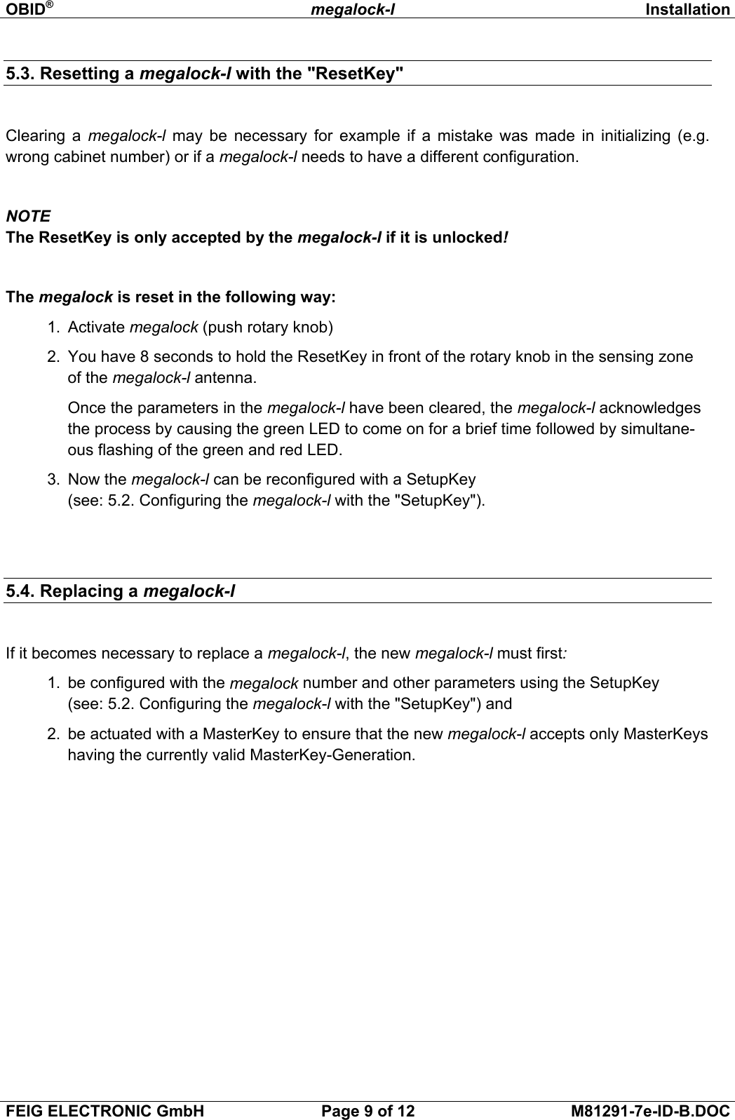 OBID®megalock-l InstallationFEIG ELECTRONIC GmbH Page 9 of 12 M81291-7e-ID-B.DOC5.3. Resetting a megalock-l with the &quot;ResetKey&quot;Clearing a megalock-l may be necessary for example if a mistake was made in initializing (e.g.wrong cabinet number) or if a megalock-l needs to have a different configuration.NOTEThe ResetKey is only accepted by the megalock-l if it is unlocked!The megalock is reset in the following way:1.  Activate megalock (push rotary knob)2.  You have 8 seconds to hold the ResetKey in front of the rotary knob in the sensing zoneof the megalock-l antenna. Once the parameters in the megalock-l have been cleared, the megalock-l acknowledgesthe process by causing the green LED to come on for a brief time followed by simultane-ous flashing of the green and red LED.3.  Now the megalock-l can be reconfigured with a SetupKey(see: 5.2. Configuring the megalock-l with the &quot;SetupKey&quot;).5.4. Replacing a megalock-lIf it becomes necessary to replace a megalock-l, the new megalock-l must first:1.  be configured with the megalock number and other parameters using the SetupKey(see: 5.2. Configuring the megalock-l with the &quot;SetupKey&quot;) and2.  be actuated with a MasterKey to ensure that the new megalock-l accepts only MasterKeyshaving the currently valid MasterKey-Generation. 