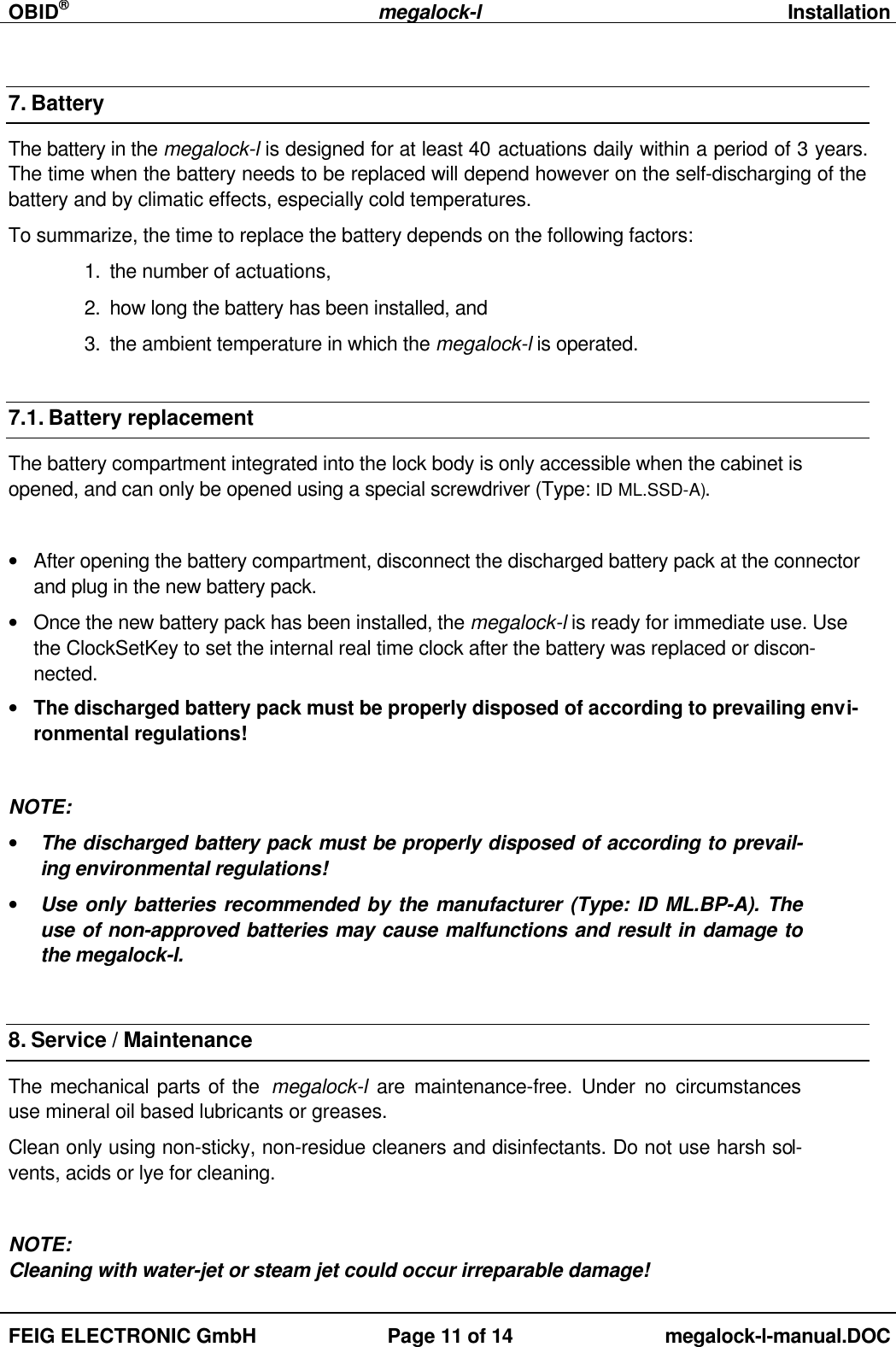 OBID®megalock-lInstallationFEIG ELECTRONIC GmbH Page 11 of 14 megalock-l-manual.DOC7. BatteryThe battery in the megalock-l is designed for at least 40 actuations daily within a period of 3 years.The time when the battery needs to be replaced will depend however on the self-discharging of thebattery and by climatic effects, especially cold temperatures.To summarize, the time to replace the battery depends on the following factors:1. the number of actuations,2. how long the battery has been installed, and3. the ambient temperature in which the megalock-l is operated.7.1. Battery replacementThe battery compartment integrated into the lock body is only accessible when the cabinet isopened, and can only be opened using a special screwdriver (Type: ID ML.SSD-A).• After opening the battery compartment, disconnect the discharged battery pack at the connectorand plug in the new battery pack.• Once the new battery pack has been installed, the megalock-l is ready for immediate use. Usethe ClockSetKey to set the internal real time clock after the battery was replaced or discon-nected.• The discharged battery pack must be properly disposed of according to prevailing envi-ronmental regulations!NOTE:• The discharged battery pack must be properly disposed of according to prevail-ing environmental regulations!• Use only batteries recommended by the manufacturer (Type: ID ML.BP-A). Theuse of non-approved batteries may cause malfunctions and result in damage tothe megalock-l.8. Service / MaintenanceThe mechanical parts of the  megalock-l are maintenance-free. Under no circumstancesuse mineral oil based lubricants or greases.Clean only using non-sticky, non-residue cleaners and disinfectants. Do not use harsh sol-vents, acids or lye for cleaning.NOTE:Cleaning with water-jet or steam jet could occur irreparable damage!