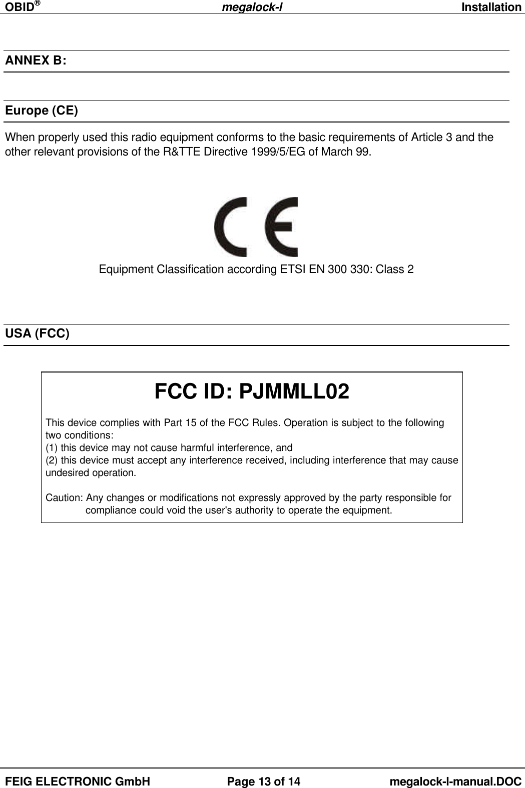 OBID®megalock-lInstallationFEIG ELECTRONIC GmbH Page 13 of 14 megalock-l-manual.DOCANNEX B:Europe (CE)When properly used this radio equipment conforms to the basic requirements of Article 3 and theother relevant provisions of the R&amp;TTE Directive 1999/5/EG of March 99.Equipment Classification according ETSI EN 300 330: Class 2USA (FCC)FCC ID: PJMMLL02This device complies with Part 15 of the FCC Rules. Operation is subject to the followingtwo conditions:(1) this device may not cause harmful interference, and(2) this device must accept any interference received, including interference that may causeundesired operation.Caution: Any changes or modifications not expressly approved by the party responsible for compliance could void the user&apos;s authority to operate the equipment.