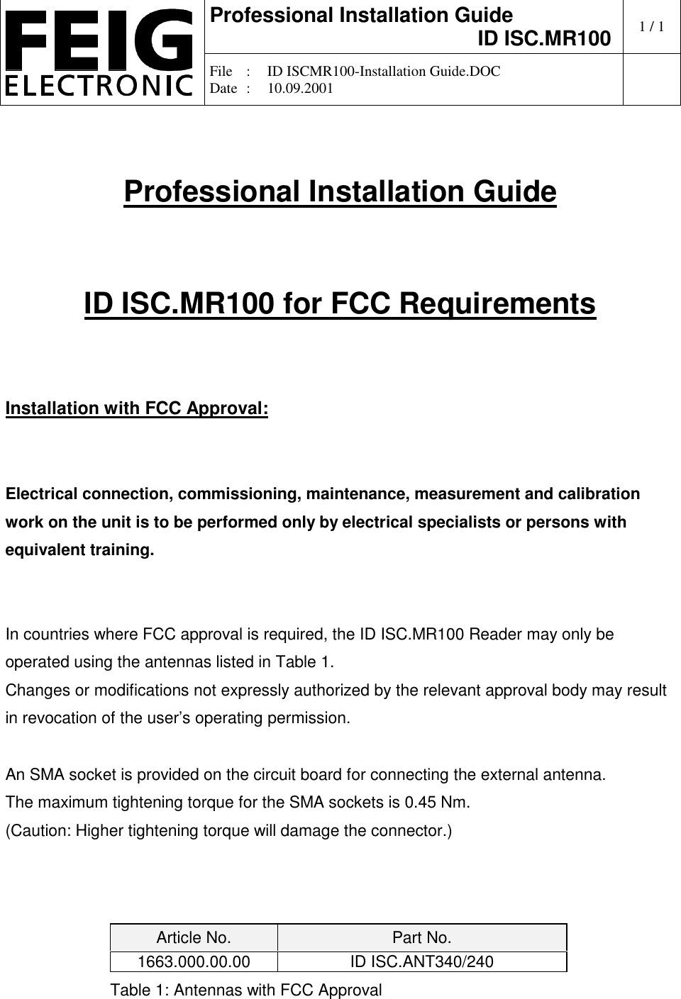 Professional Installation GuideID ISC.MR100 1/1File :ID ISCMR100-Installation Guide.DOCDate :10.09.2001Professional Installation GuideID ISC.MR100 for FCC RequirementsInstallation with FCC Approval:Electrical connection, commissioning, maintenance, measurement and calibrationwork on the unit is to be performed only by electrical specialists or persons withequivalent training.In countries where FCC approval is required, the ID ISC.MR100 Reader may only beoperated using the antennas listed in Table 1.Changes or modifications not expressly authorized by the relevant approval body may resultin revocation of the user’s operating permission.An SMA socket is provided on the circuit board for connecting the external antenna.The maximum tightening torque for the SMA sockets is 0.45 Nm.(Caution: Higher tightening torque will damage the connector.)Article No. Part No.1663.000.00.00 ID ISC.ANT340/240Table 1: Antennas with FCC Approval