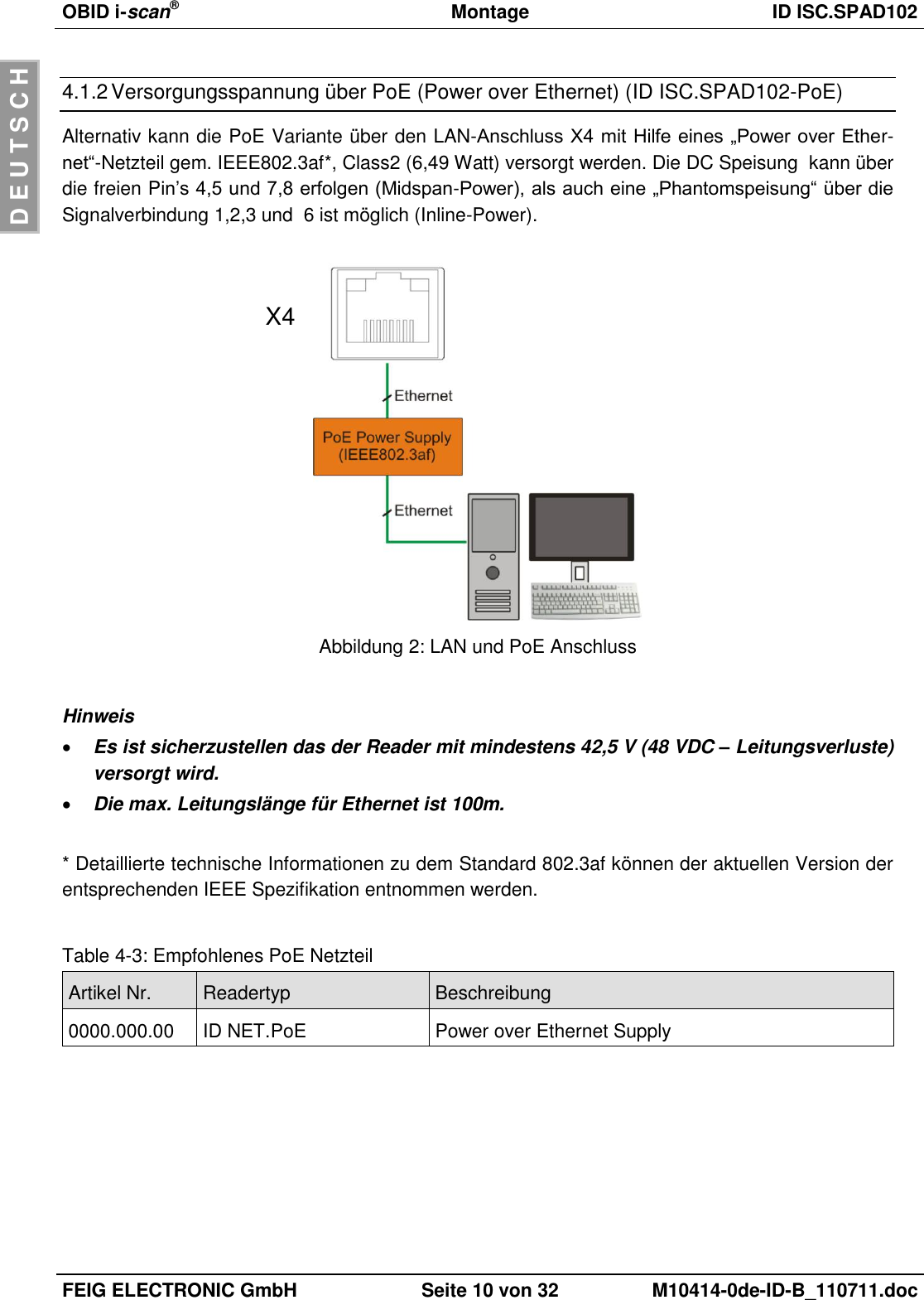 OBID i-scan®  Montage ID ISC.SPAD102  FEIG ELECTRONIC GmbH Seite 10 von 32 M10414-0de-ID-B_110711.doc  D E U T S C H 4.1.2 Versorgungsspannung über PoE (Power over Ethernet) (ID ISC.SPAD102-PoE) Alternativ kann die PoE Variante über den LAN-Anschluss X4 mit Hilfe eines „Power over Ether-net“-Netzteil gem. IEEE802.3af*, Class2 (6,49 Watt) versorgt werden. Die DC Speisung  kann über die freien Pin’s 4,5 und 7,8 erfolgen (Midspan-Power), als auch eine „Phantomspeisung“ über die Signalverbindung 1,2,3 und  6 ist möglich (Inline-Power).    Abbildung 2: LAN und PoE Anschluss  Hinweis  Es ist sicherzustellen das der Reader mit mindestens 42,5 V (48 VDC – Leitungsverluste) versorgt wird.  Die max. Leitungslänge für Ethernet ist 100m.  * Detaillierte technische Informationen zu dem Standard 802.3af können der aktuellen Version der entsprechenden IEEE Spezifikation entnommen werden.  Table 4-3: Empfohlenes PoE Netzteil Artikel Nr. Readertyp Beschreibung 0000.000.00 ID NET.PoE Power over Ethernet Supply   X4 