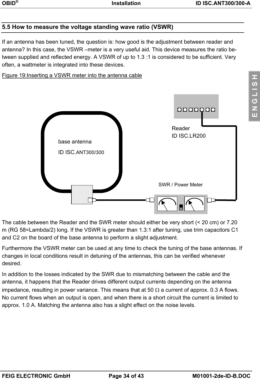 OBID®Installation ID ISC.ANT300/300-AFEIG ELECTRONIC GmbH Page 34 of 43 M01001-2de-ID-B.DOCE N G L I S H5.5 How to measure the voltage standing wave ratio (VSWR)If an antenna has been tuned, the question is: how good is the adjustment between reader andantenna? In this case, the VSWR –meter is a very useful aid. This device measures the ratio be-tween supplied and reflected energy. A VSWR of up to 1.3 :1 is considered to be sufficient. Veryoften, a wattmeter is integrated into these devices.Figure 19:Inserting a VSWR meter into the antenna cableThe cable between the Reader and the SWR meter should either be very short (&lt; 20 cm) or 7.20m (RG 58=Lambda/2) long. If the VSWR is greater than 1.3:1 after tuning, use trim capacitors C1and C2 on the board of the base antenna to perform a slight adjustment.Furthermore the VSWR meter can be used at any time to check the tuning of the base antennas. Ifchanges in local conditions result in detuning of the antennas, this can be verified wheneverdesired.In addition to the losses indicated by the SWR due to mismatching between the cable and theantenna, it happens that the Reader drives different output currents depending on the antennaimpedance, resulting in power variance. This means that at 50 Ω a current of approx. 0.3 A flows.No current flows when an output is open, and when there is a short circuit the current is limited toapprox. 1.0 A. Matching the antenna also has a slight effect on the noise levels.base antennaID ISC.ANT300/300SWR / Power MeterReaderID ISC.LR200