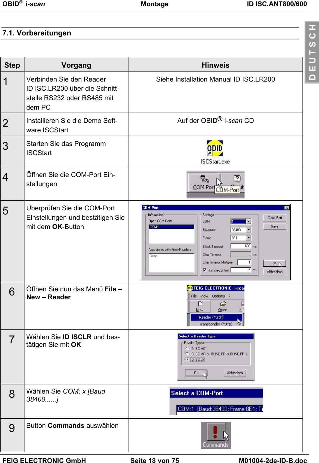 OBID®  i-scan Montage ID ISC.ANT800/600FEIG ELECTRONIC GmbH Seite 18 von 75 M01004-2de-ID-B.docD E U T S C H7.1. VorbereitungenStep Vorgang Hinweis1Verbinden Sie den ReaderID ISC.LR200 über die Schnitt-stelle RS232 oder RS485 mitdem PCSiehe Installation Manual ID ISC.LR2002Installieren Sie die Demo Soft-ware ISCStartAuf der OBID® i-scan CD3Starten Sie das ProgrammISCStart4Öffnen Sie die COM-Port Ein-stellungen5Überprüfen Sie die COM-PortEinstellungen und bestätigen Siemit dem OK-Button6Öffnen Sie nun das Menü File –New – Reader7Wählen Sie ID ISCLR und bes-tätigen Sie mit OK8Wählen Sie COM: x [Baud38400......]9Button Commands auswählen