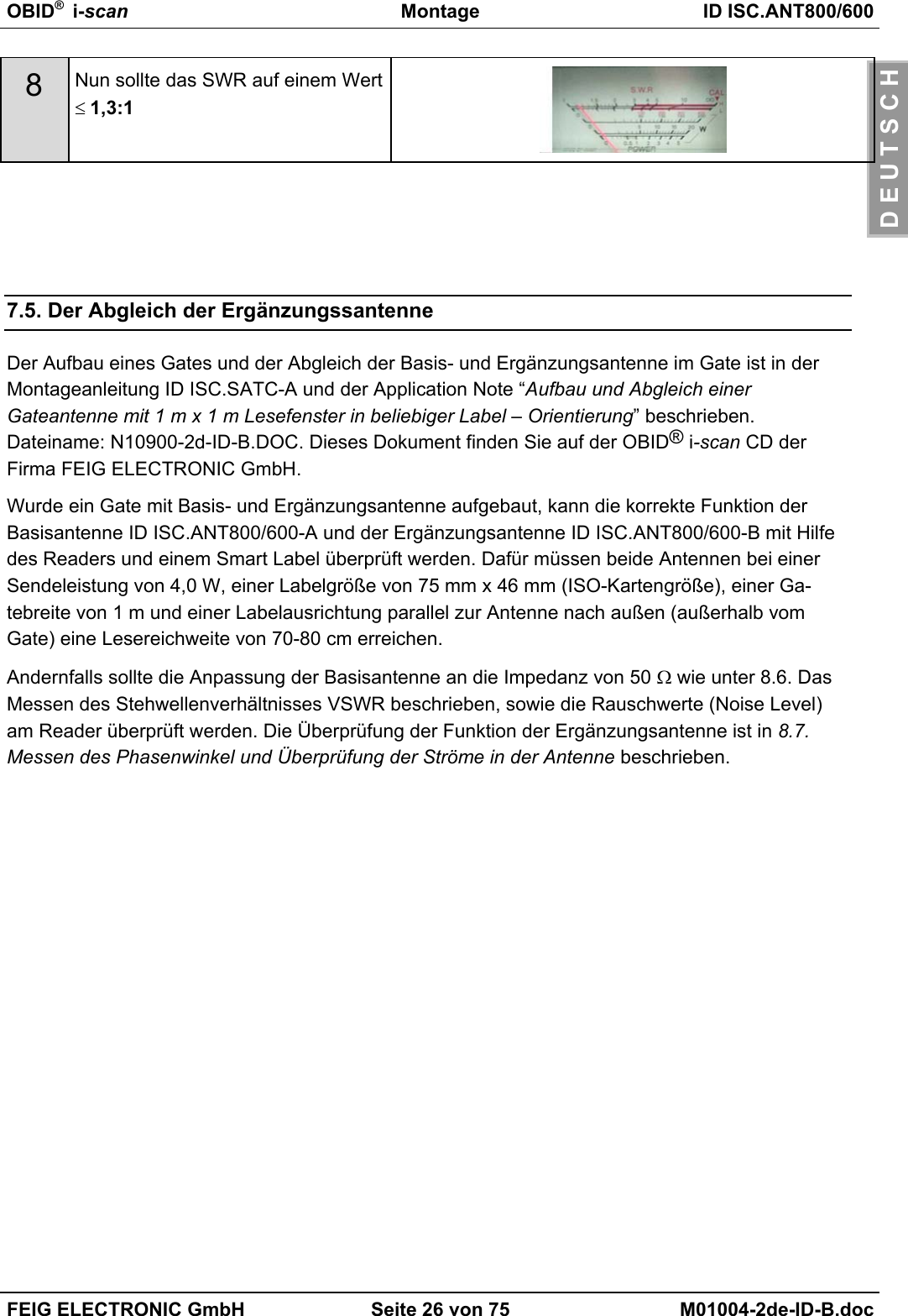 OBID®  i-scan Montage ID ISC.ANT800/600FEIG ELECTRONIC GmbH Seite 26 von 75 M01004-2de-ID-B.docD E U T S C H8Nun sollte das SWR auf einem Wert≤ 1,3:17.5. Der Abgleich der ErgänzungssantenneDer Aufbau eines Gates und der Abgleich der Basis- und Ergänzungsantenne im Gate ist in derMontageanleitung ID ISC.SATC-A und der Application Note “Aufbau und Abgleich einerGateantenne mit 1 m x 1 m Lesefenster in beliebiger Label – Orientierung” beschrieben.Dateiname: N10900-2d-ID-B.DOC. Dieses Dokument finden Sie auf der OBID® i-scan CD derFirma FEIG ELECTRONIC GmbH.Wurde ein Gate mit Basis- und Ergänzungsantenne aufgebaut, kann die korrekte Funktion derBasisantenne ID ISC.ANT800/600-A und der Ergänzungsantenne ID ISC.ANT800/600-B mit Hilfedes Readers und einem Smart Label überprüft werden. Dafür müssen beide Antennen bei einerSendeleistung von 4,0 W, einer Labelgröße von 75 mm x 46 mm (ISO-Kartengröße), einer Ga-tebreite von 1 m und einer Labelausrichtung parallel zur Antenne nach außen (außerhalb vomGate) eine Lesereichweite von 70-80 cm erreichen.Andernfalls sollte die Anpassung der Basisantenne an die Impedanz von 50 Ω wie unter 8.6. DasMessen des Stehwellenverhältnisses VSWR beschrieben, sowie die Rauschwerte (Noise Level)am Reader überprüft werden. Die Überprüfung der Funktion der Ergänzungsantenne ist in 8.7.Messen des Phasenwinkel und Überprüfung der Ströme in der Antenne beschrieben.