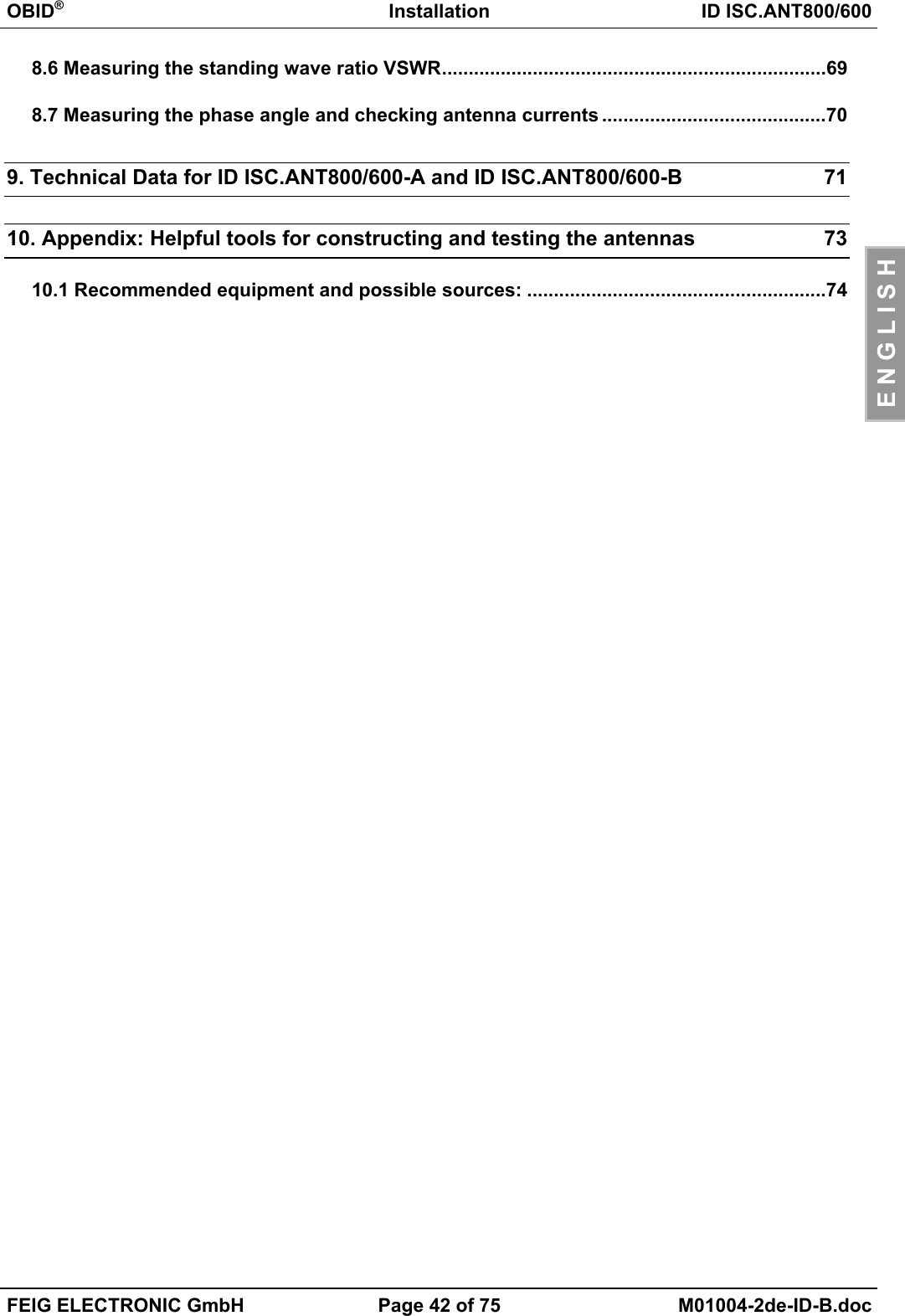 OBID®Installation ID ISC.ANT800/600FEIG ELECTRONIC GmbH Page 42 of 75 M01004-2de-ID-B.docE N G L I S H8.6 Measuring the standing wave ratio VSWR........................................................................698.7 Measuring the phase angle and checking antenna currents ..........................................709. Technical Data for ID ISC.ANT800/600-A and ID ISC.ANT800/600-B 7110. Appendix: Helpful tools for constructing and testing the antennas 7310.1 Recommended equipment and possible sources: ........................................................74