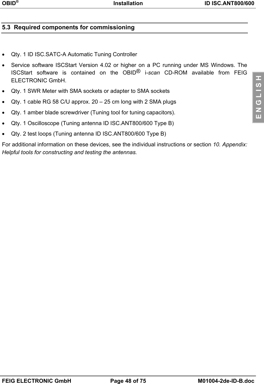 OBID®Installation ID ISC.ANT800/600FEIG ELECTRONIC GmbH Page 48 of 75 M01004-2de-ID-B.docE N G L I S H5.3  Required components for commissioning•  Qty. 1 ID ISC.SATC-A Automatic Tuning Controller•  Service software ISCStart Version 4.02 or higher on a PC running under MS Windows. TheISCStart software is contained on the OBID® i-scan CD-ROM available from FEIGELECTRONIC GmbH.•  Qty. 1 SWR Meter with SMA sockets or adapter to SMA sockets•  Qty. 1 cable RG 58 C/U approx. 20 – 25 cm long with 2 SMA plugs•  Qty. 1 amber blade screwdriver (Tuning tool for tuning capacitors).•  Qty. 1 Oscilloscope (Tuning antenna ID ISC.ANT800/600 Type B)•  Qty. 2 test loops (Tuning antenna ID ISC.ANT800/600 Type B)For additional information on these devices, see the individual instructions or section 10. Appendix:Helpful tools for constructing and testing the antennas.