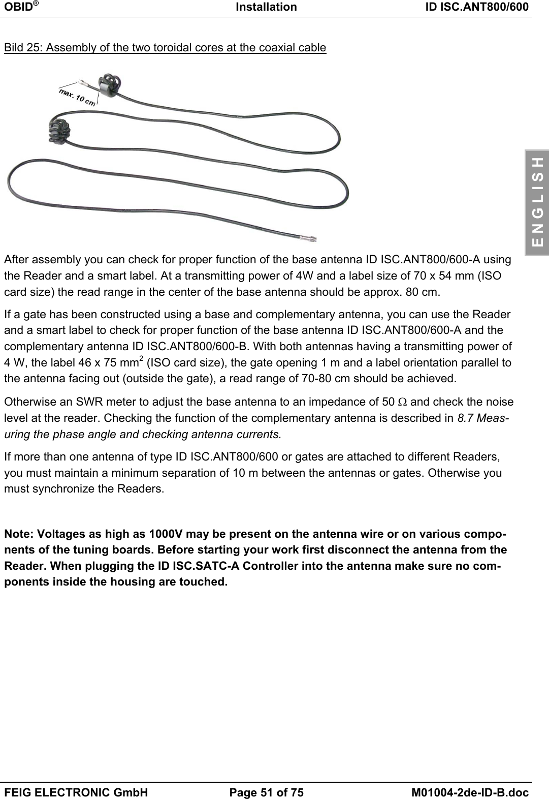 OBID®Installation ID ISC.ANT800/600FEIG ELECTRONIC GmbH Page 51 of 75 M01004-2de-ID-B.docE N G L I S HBild 25: Assembly of the two toroidal cores at the coaxial cableAfter assembly you can check for proper function of the base antenna ID ISC.ANT800/600-A usingthe Reader and a smart label. At a transmitting power of 4W and a label size of 70 x 54 mm (ISOcard size) the read range in the center of the base antenna should be approx. 80 cm.If a gate has been constructed using a base and complementary antenna, you can use the Readerand a smart label to check for proper function of the base antenna ID ISC.ANT800/600-A and thecomplementary antenna ID ISC.ANT800/600-B. With both antennas having a transmitting power of4 W, the label 46 x 75 mm2 (ISO card size), the gate opening 1 m and a label orientation parallel tothe antenna facing out (outside the gate), a read range of 70-80 cm should be achieved.Otherwise an SWR meter to adjust the base antenna to an impedance of 50 Ω and check the noiselevel at the reader. Checking the function of the complementary antenna is described in 8.7 Meas-uring the phase angle and checking antenna currents.If more than one antenna of type ID ISC.ANT800/600 or gates are attached to different Readers,you must maintain a minimum separation of 10 m between the antennas or gates. Otherwise youmust synchronize the Readers.Note: Voltages as high as 1000V may be present on the antenna wire or on various compo-nents of the tuning boards. Before starting your work first disconnect the antenna from theReader. When plugging the ID ISC.SATC-A Controller into the antenna make sure no com-ponents inside the housing are touched.