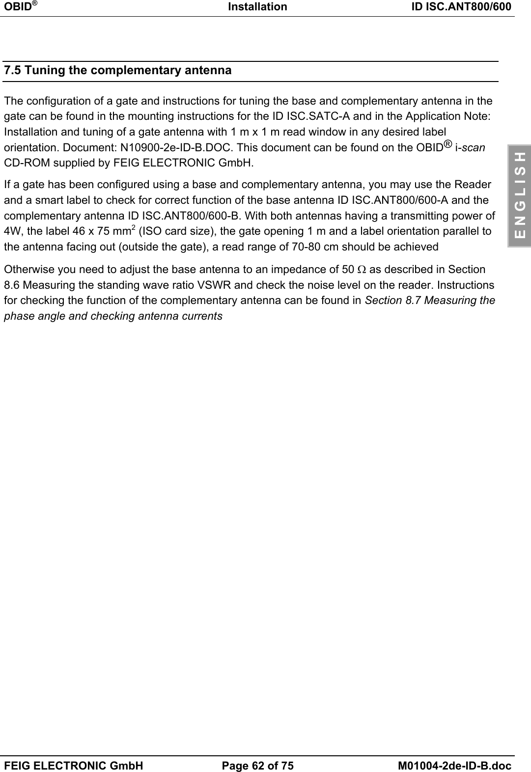 OBID®Installation ID ISC.ANT800/600FEIG ELECTRONIC GmbH Page 62 of 75 M01004-2de-ID-B.docE N G L I S H7.5 Tuning the complementary antennaThe configuration of a gate and instructions for tuning the base and complementary antenna in thegate can be found in the mounting instructions for the ID ISC.SATC-A and in the Application Note:Installation and tuning of a gate antenna with 1 m x 1 m read window in any desired labelorientation. Document: N10900-2e-ID-B.DOC. This document can be found on the OBID® i-scanCD-ROM supplied by FEIG ELECTRONIC GmbH.If a gate has been configured using a base and complementary antenna, you may use the Readerand a smart label to check for correct function of the base antenna ID ISC.ANT800/600-A and thecomplementary antenna ID ISC.ANT800/600-B. With both antennas having a transmitting power of4W, the label 46 x 75 mm2 (ISO card size), the gate opening 1 m and a label orientation parallel tothe antenna facing out (outside the gate), a read range of 70-80 cm should be achievedOtherwise you need to adjust the base antenna to an impedance of 50 Ω as described in Section8.6 Measuring the standing wave ratio VSWR and check the noise level on the reader. Instructionsfor checking the function of the complementary antenna can be found in Section 8.7 Measuring thephase angle and checking antenna currents