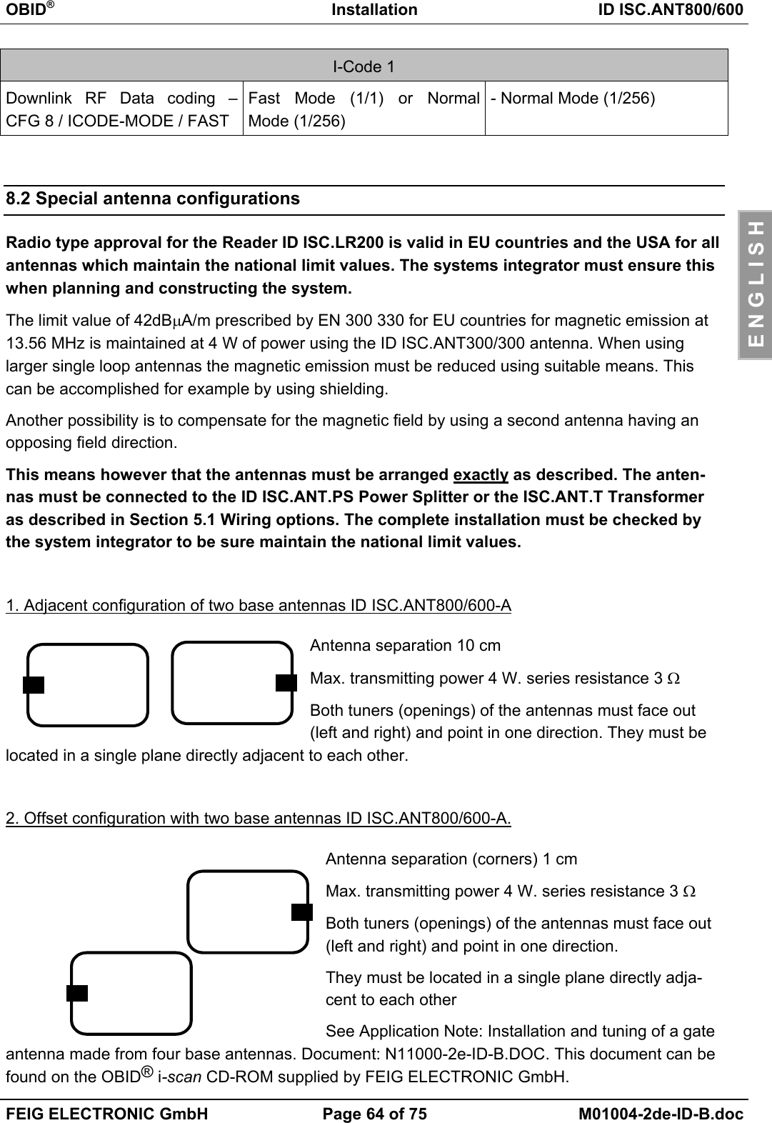 OBID®Installation ID ISC.ANT800/600FEIG ELECTRONIC GmbH Page 64 of 75 M01004-2de-ID-B.docE N G L I S HI-Code 1Downlink RF Data coding –CFG 8 / ICODE-MODE / FASTFast Mode (1/1) or NormalMode (1/256)- Normal Mode (1/256)8.2 Special antenna configurationsRadio type approval for the Reader ID ISC.LR200 is valid in EU countries and the USA for allantennas which maintain the national limit values. The systems integrator must ensure thiswhen planning and constructing the system.The limit value of 42dBµA/m prescribed by EN 300 330 for EU countries for magnetic emission at13.56 MHz is maintained at 4 W of power using the ID ISC.ANT300/300 antenna. When usinglarger single loop antennas the magnetic emission must be reduced using suitable means. Thiscan be accomplished for example by using shielding.Another possibility is to compensate for the magnetic field by using a second antenna having anopposing field direction.This means however that the antennas must be arranged exactly as described. The anten-nas must be connected to the ID ISC.ANT.PS Power Splitter or the ISC.ANT.T Transformeras described in Section 5.1 Wiring options. The complete installation must be checked bythe system integrator to be sure maintain the national limit values.1. Adjacent configuration of two base antennas ID ISC.ANT800/600-AAntenna separation 10 cmMax. transmitting power 4 W. series resistance 3 ΩBoth tuners (openings) of the antennas must face out(left and right) and point in one direction. They must belocated in a single plane directly adjacent to each other.2. Offset configuration with two base antennas ID ISC.ANT800/600-A.Antenna separation (corners) 1 cmMax. transmitting power 4 W. series resistance 3 ΩBoth tuners (openings) of the antennas must face out(left and right) and point in one direction.They must be located in a single plane directly adja-cent to each otherSee Application Note: Installation and tuning of a gateantenna made from four base antennas. Document: N11000-2e-ID-B.DOC. This document can befound on the OBID® i-scan CD-ROM supplied by FEIG ELECTRONIC GmbH.