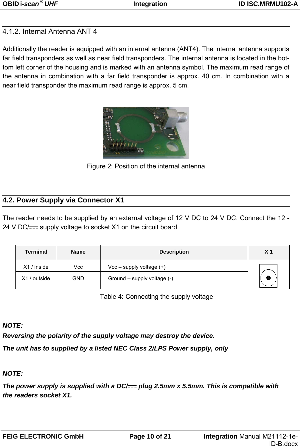OBID i-scan ® UHF Integration ID ISC.MRMU102-A  FEIG ELECTRONIC GmbH Page 10 of 21 Integration Manual M21112-1e-ID-B.docx  4.1.2. Internal Antenna ANT 4 Additionally the reader is equipped with an internal antenna (ANT4). The internal antenna supports far field transponders as well as near field transponders. The internal antenna is located in the bot-tom left corner of the housing and is marked with an antenna symbol. The maximum read range of the antenna in combination with a far field transponder is approx. 40 cm. In combination with a near field transponder the maximum read range is approx. 5 cm.   Figure 2: Position of the internal antenna  4.2. Power Supply via Connector X1 The reader needs to be supplied by an external voltage of 12 V DC to 24 V DC. Connect the 12 - 24 V DC/  supply voltage to socket X1 on the circuit board.  Terminal Name Description X 1 X1 / inside  Vcc  Vcc – supply voltage (+)  X1 / outside GND Ground – supply voltage (-) Table 4: Connecting the supply voltage  NOTE: Reversing the polarity of the supply voltage may destroy the device. The unit has to supplied by a listed NEC Class 2/LPS Power supply, only  NOTE: The power supply is supplied with a DC/  plug 2.5mm x 5.5mm. This is compatible with the readers socket X1.  