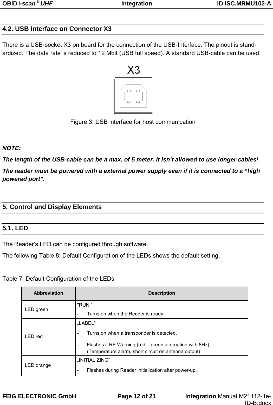 OBID i-scan ® UHF Integration ID ISC.MRMU102-A  FEIG ELECTRONIC GmbH Page 12 of 21 Integration Manual M21112-1e-ID-B.docx  4.2. USB Interface on Connector X3 There is a USB-socket X3 on board for the connection of the USB-Interface. The pinout is stand-ardized. The data rate is reduced to 12 Mbit (USB full speed). A standard USB-cable can be used.      Figure 3: USB interface for host communication  NOTE:  The length of the USB-cable can be a max. of 5 meter. It isn’t allowed to use longer cables! The reader must be powered with a external power supply even if it is connected to a “high powered port”.  5. Control and Display Elements 5.1. LED The Reader’s LED can be configured through software. The following Table 8: Default Configuration of the LEDs shows the default setting.  Table 7: Default Configuration of the LEDs Abbreviation Description  LED green &quot;RUN &quot; - Turns on when the Reader is ready  LED red „LABEL“ - Turns on when a transponder is detected. - Flashes if RF-Warning (red – green alternating with 8Hz) (Temperature alarm, short circuit on antenna output)  LED orange „INITIALIZING“ -   Flashes during Reader initialization after power-up.  
