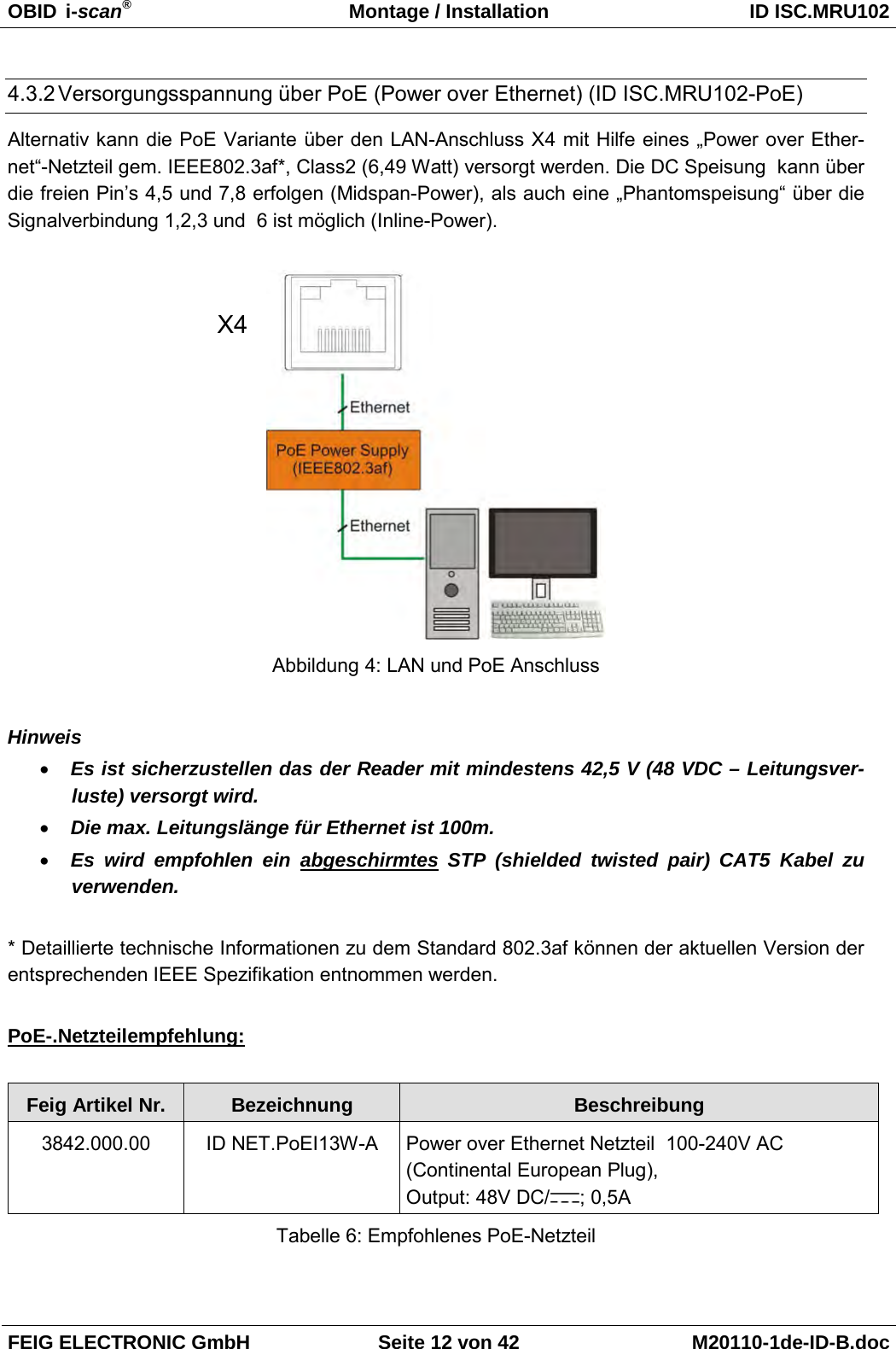 OBID  i-scan® Montage / Installation ID ISC.MRU102  FEIG ELECTRONIC GmbH Seite 12 von 42 M20110-1de-ID-B.doc  4.3.2 Versorgungsspannung über PoE (Power over Ethernet) (ID ISC.MRU102-PoE) Alternativ kann die PoE Variante über den LAN-Anschluss X4 mit Hilfe eines „Power over Ether-net“-Netzteil gem. IEEE802.3af*, Class2 (6,49 Watt) versorgt werden. Die DC Speisung  kann über die freien Pin’s 4,5 und 7,8 erfolgen (Midspan-Power), als auch eine „Phantomspeisung“ über die Signalverbindung 1,2,3 und  6 ist möglich (Inline-Power).    Abbildung 4: LAN und PoE Anschluss  Hinweis • Es ist sicherzustellen das der Reader mit mindestens 42,5 V (48 VDC – Leitungsver-luste) versorgt wird. • Die max. Leitungslänge für Ethernet ist 100m. • Es wird empfohlen ein abgeschirmtes STP  (shielded twisted pair) CAT5 Kabel zu  verwenden.  * Detaillierte technische Informationen zu dem Standard 802.3af können der aktuellen Version der entsprechenden IEEE Spezifikation entnommen werden.  PoE-.Netzteilempfehlung:  Feig Artikel Nr. Bezeichnung Beschreibung 3842.000.00 ID NET.PoEI13W-A  Power over Ethernet Netzteil  100-240V AC  (Continental European Plug), Output: 48V DC/ ; 0,5A Tabelle 6: Empfohlenes PoE-Netzteil  X4 