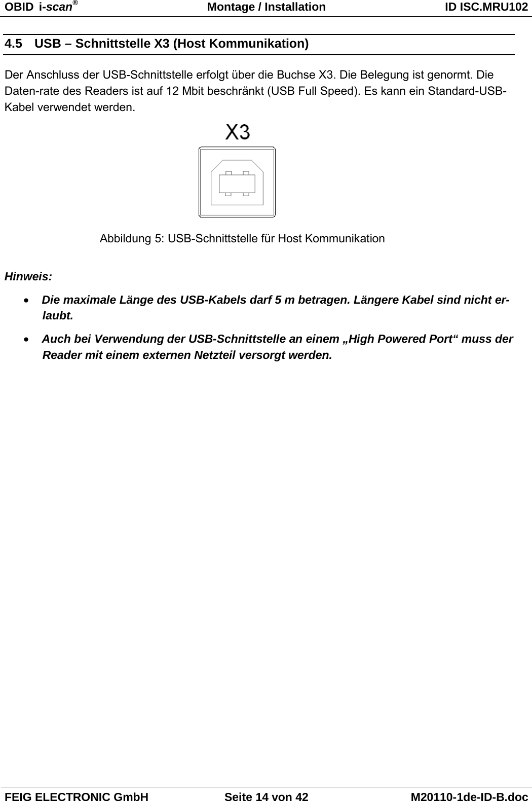 OBID  i-scan® Montage / Installation ID ISC.MRU102  FEIG ELECTRONIC GmbH Seite 14 von 42 M20110-1de-ID-B.doc  4.5 USB – Schnittstelle X3 (Host Kommunikation) Der Anschluss der USB-Schnittstelle erfolgt über die Buchse X3. Die Belegung ist genormt. Die Daten-rate des Readers ist auf 12 Mbit beschränkt (USB Full Speed). Es kann ein Standard-USB-Kabel verwendet werden.   Hinweis: • Die maximale Länge des USB-Kabels darf 5 m betragen. Längere Kabel sind nicht er-laubt. • Auch bei Verwendung der USB-Schnittstelle an einem „High Powered Port“ muss der Reader mit einem externen Netzteil versorgt werden. Abbildung 5: USB-Schnittstelle für Host Kommunikation 