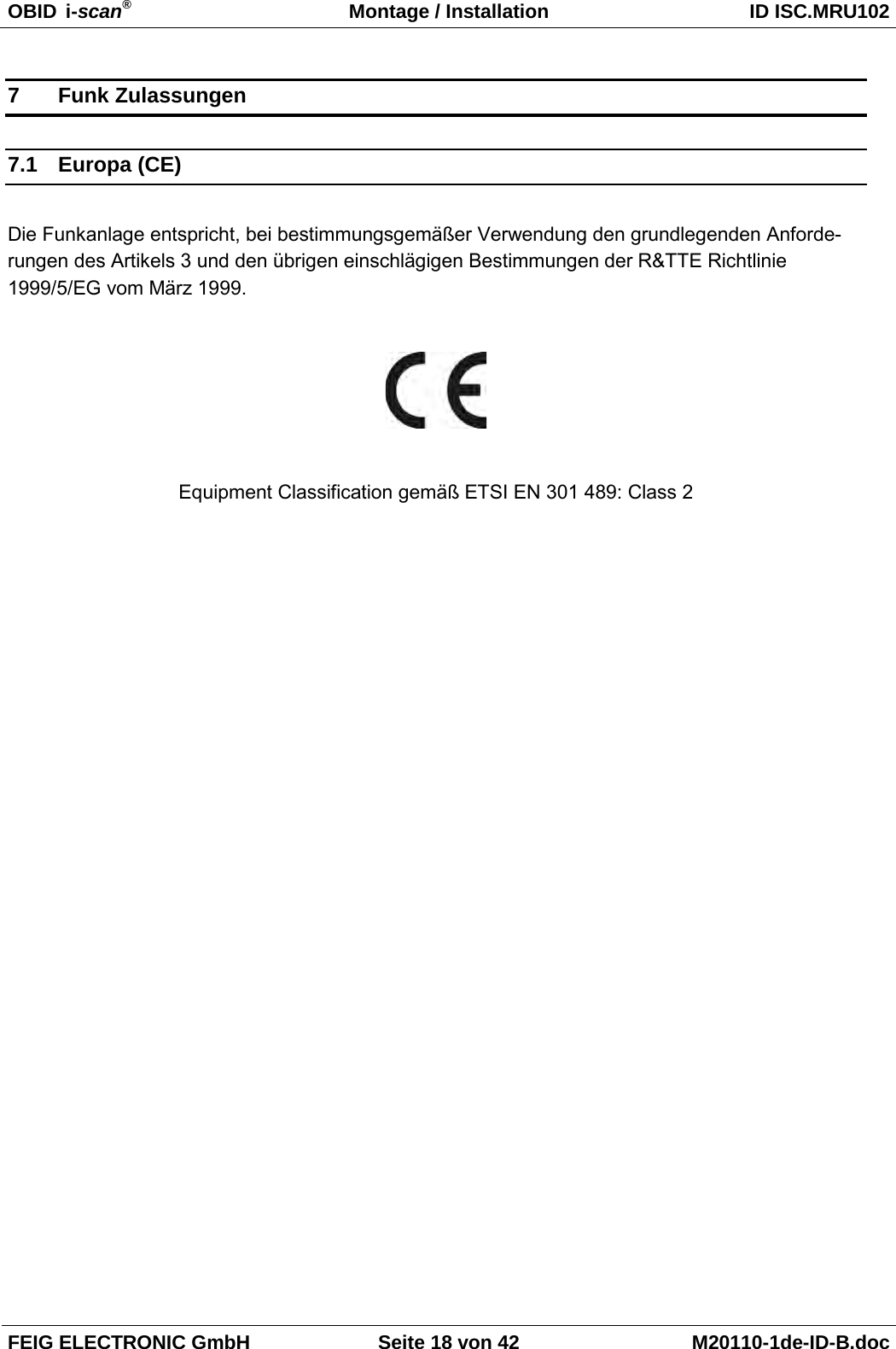 OBID  i-scan® Montage / Installation ID ISC.MRU102  FEIG ELECTRONIC GmbH Seite 18 von 42 M20110-1de-ID-B.doc  7  Funk Zulassungen 7.1 Europa (CE)  Die Funkanlage entspricht, bei bestimmungsgemäßer Verwendung den grundlegenden Anforde-rungen des Artikels 3 und den übrigen einschlägigen Bestimmungen der R&amp;TTE Richtlinie 1999/5/EG vom März 1999.    Equipment Classification gemäß ETSI EN 301 489: Class 2 