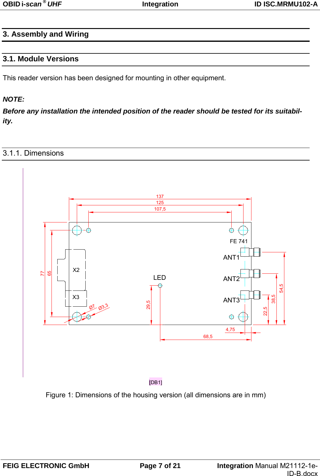 OBID i-scan ® UHF Integration ID ISC.MRMU102-A  FEIG ELECTRONIC GmbH Page 7 of 21 Integration Manual M21112-1e-ID-B.docx  3. Assembly and Wiring 3.1. Module Versions This reader version has been designed for mounting in other equipment.  NOTE: Before any installation the intended position of the reader should be tested for its suitabil-ity.  3.1.1. Dimensions  77137Ø3,3Ø7125107,565LEDANT1FE 74168,554,529,5X2X338,5ANT222,5ANT34,75[DB1] Figure 1: Dimensions of the housing version (all dimensions are in mm)  