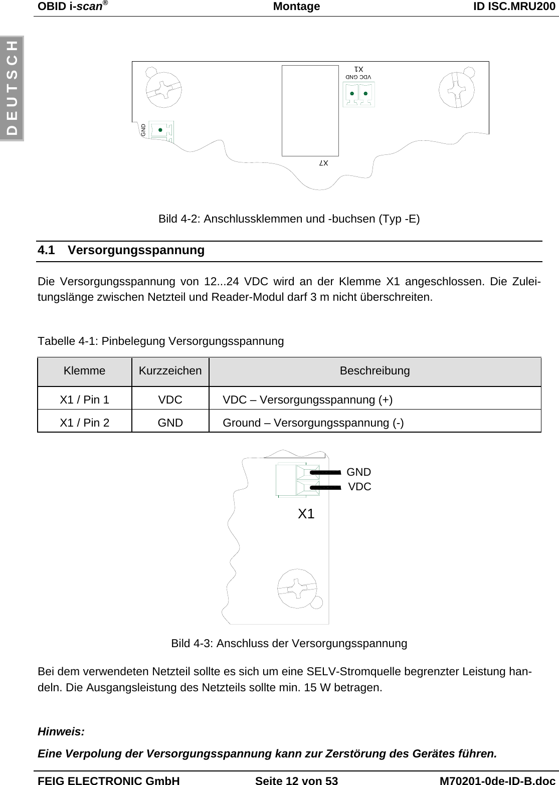 OBID i-scan®Montage ID ISC.MRU200FEIG ELECTRONIC GmbH Seite 12 von 53 M70201-0de-ID-B.docD E U T S C HBild 4-2: Anschlussklemmen und -buchsen (Typ -E)4.1 VersorgungsspannungDie Versorgungsspannung von 12...24 VDC wird an der Klemme X1 angeschlossen. Die Zulei-tungslänge zwischen Netzteil und Reader-Modul darf 3 m nicht überschreiten.Tabelle 4-1: Pinbelegung VersorgungsspannungKlemme Kurzzeichen BeschreibungX1 / Pin 1 VDC VDC – Versorgungsspannung (+)X1 / Pin 2 GND Ground – Versorgungsspannung (-)Bild 4-3: Anschluss der VersorgungsspannungBei dem verwendeten Netzteil sollte es sich um eine SELV-Stromquelle begrenzter Leistung han-deln. Die Ausgangsleistung des Netzteils sollte min. 15 W betragen.Hinweis:Eine Verpolung der Versorgungsspannung kann zur Zerstörung des Gerätes führen.X1VDCGNDGNDX7X1VDC GND