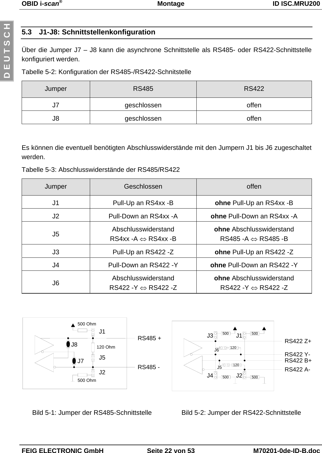 OBID i-scan®Montage ID ISC.MRU200FEIG ELECTRONIC GmbH Seite 22 von 53 M70201-0de-ID-B.docD E U T S C H5.3 J1-J8: SchnittstellenkonfigurationÜber die Jumper J7 – J8 kann die asynchrone Schnittstelle als RS485- oder RS422-Schnittstellekonfiguriert werden.Tabelle 5-2: Konfiguration der RS485-/RS422-SchnitstelleJumper RS485 RS422J7 geschlossen offenJ8 geschlossen offenEs können die eventuell benötigten Abschlusswiderstände mit den Jumpern J1 bis J6 zugeschaltetwerden.Tabelle 5-3: Abschlusswiderstände der RS485/RS422Jumper Geschlossen offenJ1 Pull-Up an RS4xx -B ohne Pull-Up an RS4xx -BJ2 Pull-Down an RS4xx -A ohne Pull-Down an RS4xx -AJ5 AbschlusswiderstandRS4xx -A ⇔ RS4xx -Bohne AbschlusswiderstandRS485 -A ⇔ RS485 -BJ3 Pull-Up an RS422 -Z ohne Pull-Up an RS422 -ZJ4 Pull-Down an RS422 -Y ohne Pull-Down an RS422 -YJ6 AbschlusswiderstandRS422 -Y ⇔ RS422 -Zohne AbschlusswiderstandRS422 -Y ⇔ RS422 -ZRS485 +J1J5J2500 Ohm500 Ohm120 OhmJ7J8RS485 -RS422 Y-RS422 B+500500 500120120J2J3 J1J6J5RS422 Z+J4 500RS422 A-Bild 5-1: Jumper der RS485-Schnittstelle Bild 5-2: Jumper der RS422-Schnittstelle