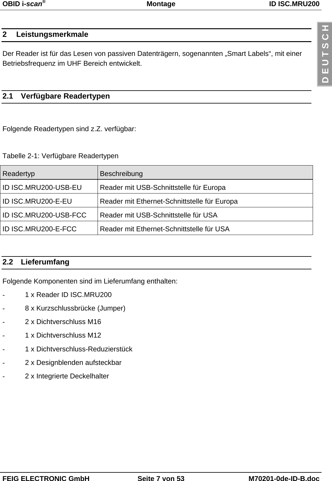 OBID i-scan®Montage ID ISC.MRU200FEIG ELECTRONIC GmbH Seite 7 von 53 M70201-0de-ID-B.docD E U T S C H2 LeistungsmerkmaleDer Reader ist für das Lesen von passiven Datenträgern, sogenannten „Smart Labels“, mit einerBetriebsfrequenz im UHF Bereich entwickelt.2.1 Verfügbare ReadertypenFolgende Readertypen sind z.Z. verfügbar:Tabelle 2-1: Verfügbare ReadertypenReadertyp BeschreibungID ISC.MRU200-USB-EU Reader mit USB-Schnittstelle für EuropaID ISC.MRU200-E-EU Reader mit Ethernet-Schnittstelle für EuropaID ISC.MRU200-USB-FCC Reader mit USB-Schnittstelle für USAID ISC.MRU200-E-FCC Reader mit Ethernet-Schnittstelle für USA2.2 LieferumfangFolgende Komponenten sind im Lieferumfang enthalten:-  1 x Reader ID ISC.MRU200-  8 x Kurzschlussbrücke (Jumper)-  2 x Dichtverschluss M16-  1 x Dichtverschluss M12-  1 x Dichtverschluss-Reduzierstück-  2 x Designblenden aufsteckbar-  2 x Integrierte Deckelhalter