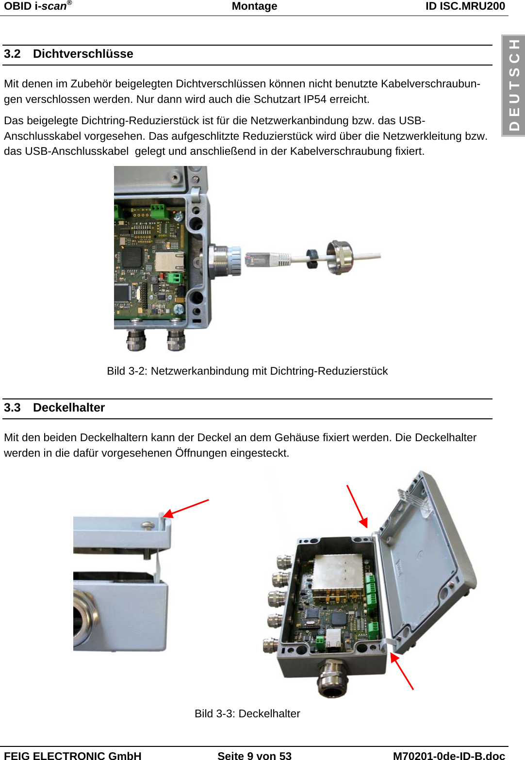 OBID i-scan®Montage ID ISC.MRU200FEIG ELECTRONIC GmbH Seite 9 von 53 M70201-0de-ID-B.docD E U T S C H3.2 DichtverschlüsseMit denen im Zubehör beigelegten Dichtverschlüssen können nicht benutzte Kabelverschraubun-gen verschlossen werden. Nur dann wird auch die Schutzart IP54 erreicht.Das beigelegte Dichtring-Reduzierstück ist für die Netzwerkanbindung bzw. das USB-Anschlusskabel vorgesehen. Das aufgeschlitzte Reduzierstück wird über die Netzwerkleitung bzw.das USB-Anschlusskabel  gelegt und anschließend in der Kabelverschraubung fixiert.Bild 3-2: Netzwerkanbindung mit Dichtring-Reduzierstück3.3 DeckelhalterMit den beiden Deckelhaltern kann der Deckel an dem Gehäuse fixiert werden. Die Deckelhalterwerden in die dafür vorgesehenen Öffnungen eingesteckt.Bild 3-3: Deckelhalter