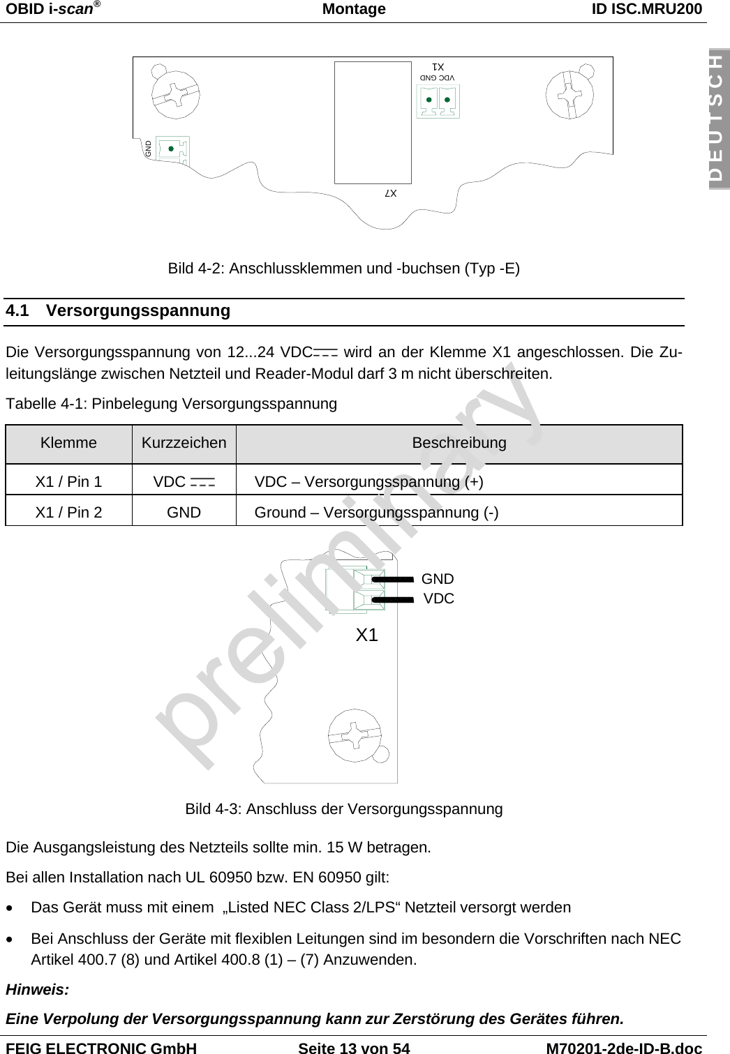 OBID i-scan®Montage ID ISC.MRU200FEIG ELECTRONIC GmbH Seite 13 von 54 M70201-2de-ID-B.docD E U T S C HBild 4-2: Anschlussklemmen und -buchsen (Typ -E)4.1 VersorgungsspannungDie Versorgungsspannung von 12...24 VDC  wird an der Klemme X1 angeschlossen. Die Zu-leitungslänge zwischen Netzteil und Reader-Modul darf 3 m nicht überschreiten.Tabelle 4-1: Pinbelegung VersorgungsspannungKlemme Kurzzeichen BeschreibungX1 / Pin 1 VDC  VDC – Versorgungsspannung (+)X1 / Pin 2 GND Ground – Versorgungsspannung (-)Bild 4-3: Anschluss der VersorgungsspannungDie Ausgangsleistung des Netzteils sollte min. 15 W betragen.Bei allen Installation nach UL 60950 bzw. EN 60950 gilt:•  Das Gerät muss mit einem  „Listed NEC Class 2/LPS“ Netzteil versorgt werden•  Bei Anschluss der Geräte mit flexiblen Leitungen sind im besondern die Vorschriften nach NECArtikel 400.7 (8) und Artikel 400.8 (1) – (7) Anzuwenden.Hinweis:Eine Verpolung der Versorgungsspannung kann zur Zerstörung des Gerätes führen.X1VDCGNDGNDX7X1VDC GND