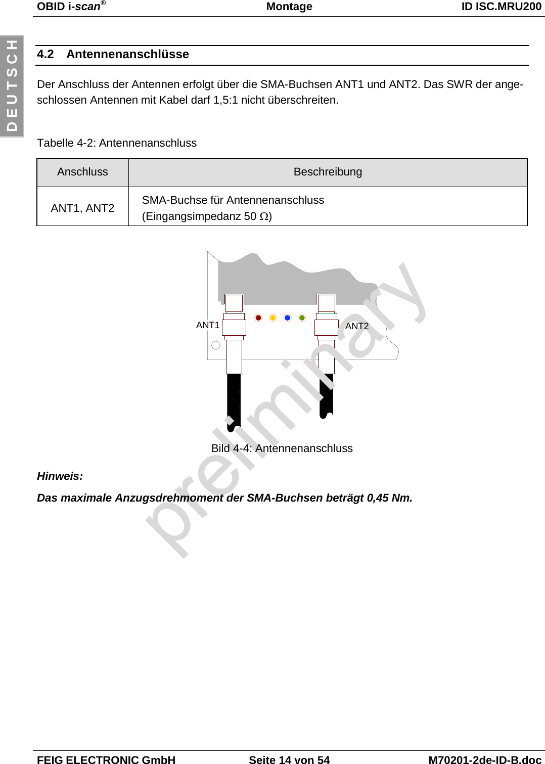 OBID i-scan®Montage ID ISC.MRU200FEIG ELECTRONIC GmbH Seite 14 von 54 M70201-2de-ID-B.docD E U T S C H4.2 AntennenanschlüsseDer Anschluss der Antennen erfolgt über die SMA-Buchsen ANT1 und ANT2. Das SWR der ange-schlossen Antennen mit Kabel darf 1,5:1 nicht überschreiten.Tabelle 4-2: AntennenanschlussAnschluss BeschreibungANT1, ANT2 SMA-Buchse für Antennenanschluss(Eingangsimpedanz 50 Ω)Bild 4-4: AntennenanschlussHinweis:Das maximale Anzugsdrehmoment der SMA-Buchsen beträgt 0,45 Nm.ANT2ANT1