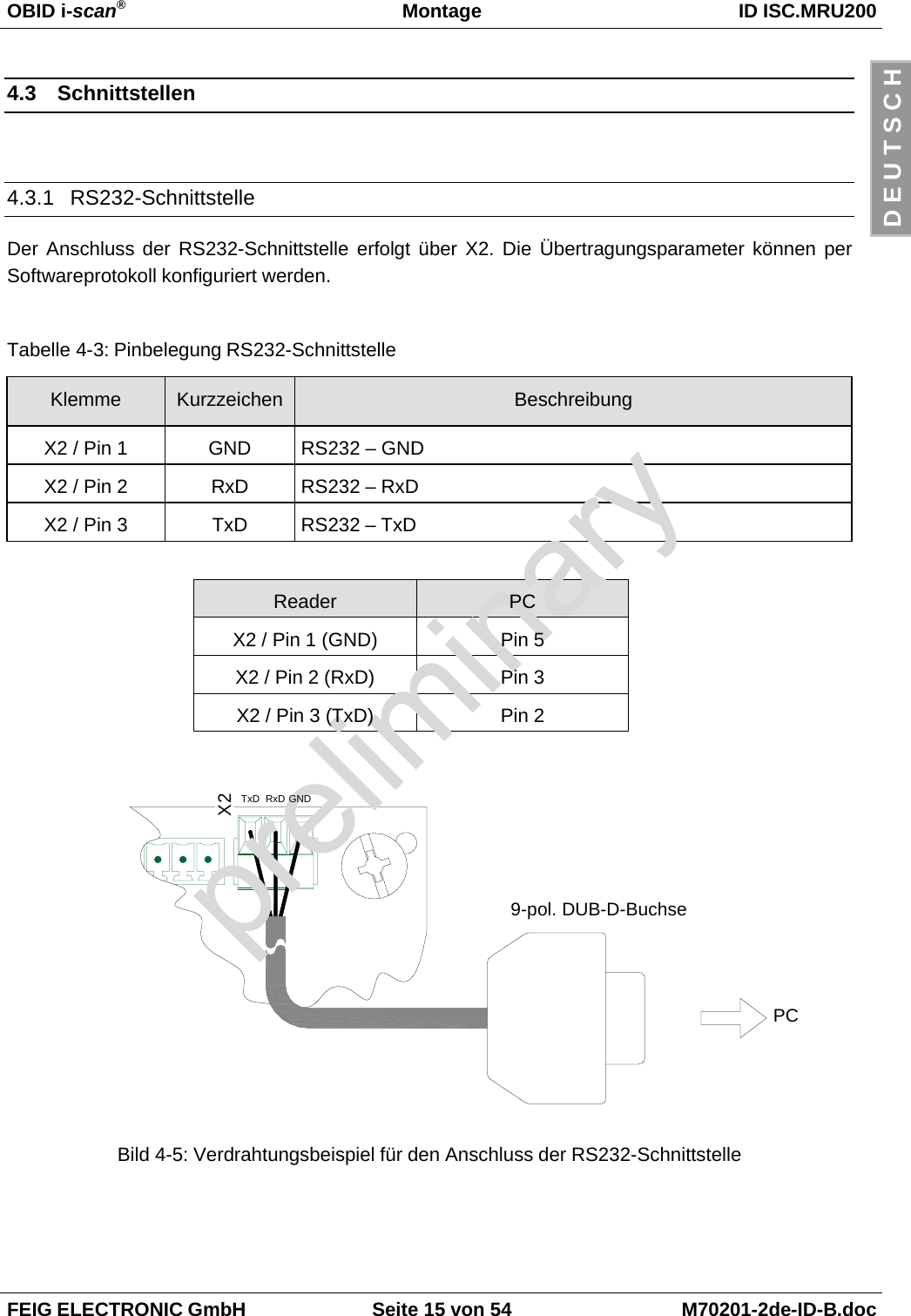 OBID i-scan®Montage ID ISC.MRU200FEIG ELECTRONIC GmbH Seite 15 von 54 M70201-2de-ID-B.docD E U T S C H4.3 Schnittstellen4.3.1 RS232-SchnittstelleDer Anschluss der RS232-Schnittstelle erfolgt über X2. Die Übertragungsparameter können perSoftwareprotokoll konfiguriert werden.Tabelle 4-3: Pinbelegung RS232-SchnittstelleKlemme Kurzzeichen BeschreibungX2 / Pin 1 GND RS232 – GNDX2 / Pin 2 RxD RS232 – RxDX2 / Pin 3 TxD RS232 – TxDReader PCX2 / Pin 1 (GND) Pin 5X2 / Pin 2 (RxD) Pin 3X2 / Pin 3 (TxD) Pin 2Bild 4-5: Verdrahtungsbeispiel für den Anschluss der RS232-SchnittstelleX2TxD RxD GNDPC9-pol. DUB-D-Buchse