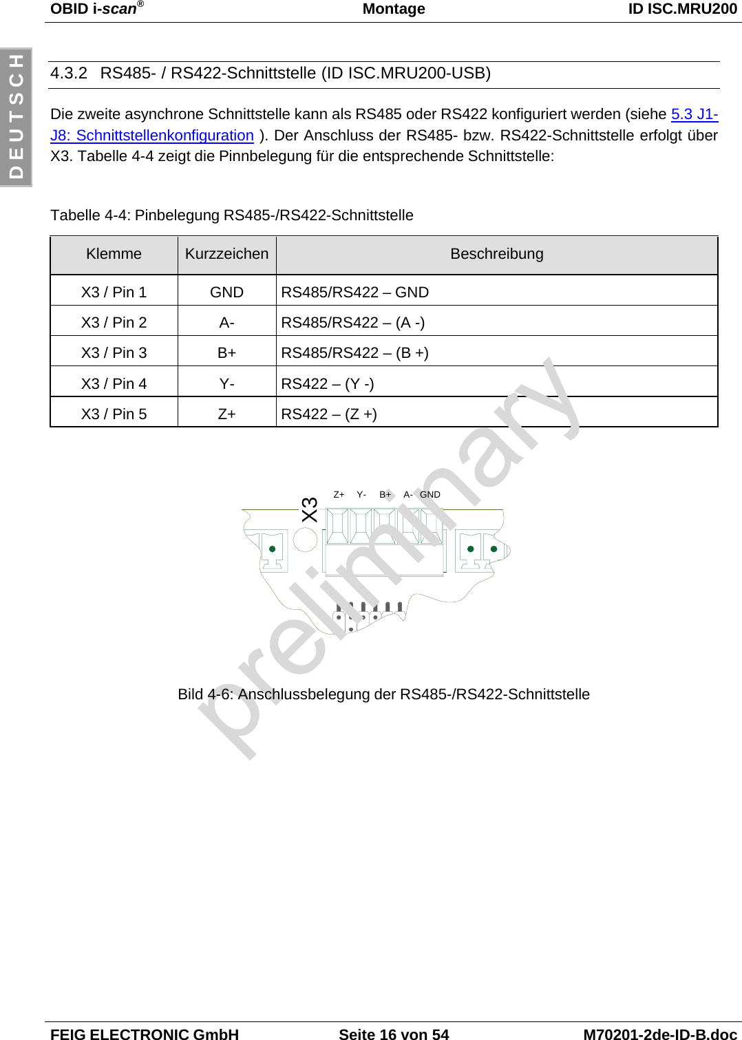 OBID i-scan®Montage ID ISC.MRU200FEIG ELECTRONIC GmbH Seite 16 von 54 M70201-2de-ID-B.docD E U T S C H4.3.2  RS485- / RS422-Schnittstelle (ID ISC.MRU200-USB)Die zweite asynchrone Schnittstelle kann als RS485 oder RS422 konfiguriert werden (siehe 5.3 J1-J8: Schnittstellenkonfiguration ). Der Anschluss der RS485- bzw. RS422-Schnittstelle erfolgt überX3. Tabelle 4-4 zeigt die Pinnbelegung für die entsprechende Schnittstelle:Tabelle 4-4: Pinbelegung RS485-/RS422-SchnittstelleKlemme Kurzzeichen BeschreibungX3 / Pin 1 GND RS485/RS422 – GNDX3 / Pin 2 A- RS485/RS422 – (A -)X3 / Pin 3 B+ RS485/RS422 – (B +)X3 / Pin 4 Y- RS422 – (Y -)X3 / Pin 5 Z+ RS422 – (Z +)Bild 4-6: Anschlussbelegung der RS485-/RS422-SchnittstelleX3Z+ Y- B+ A- GND