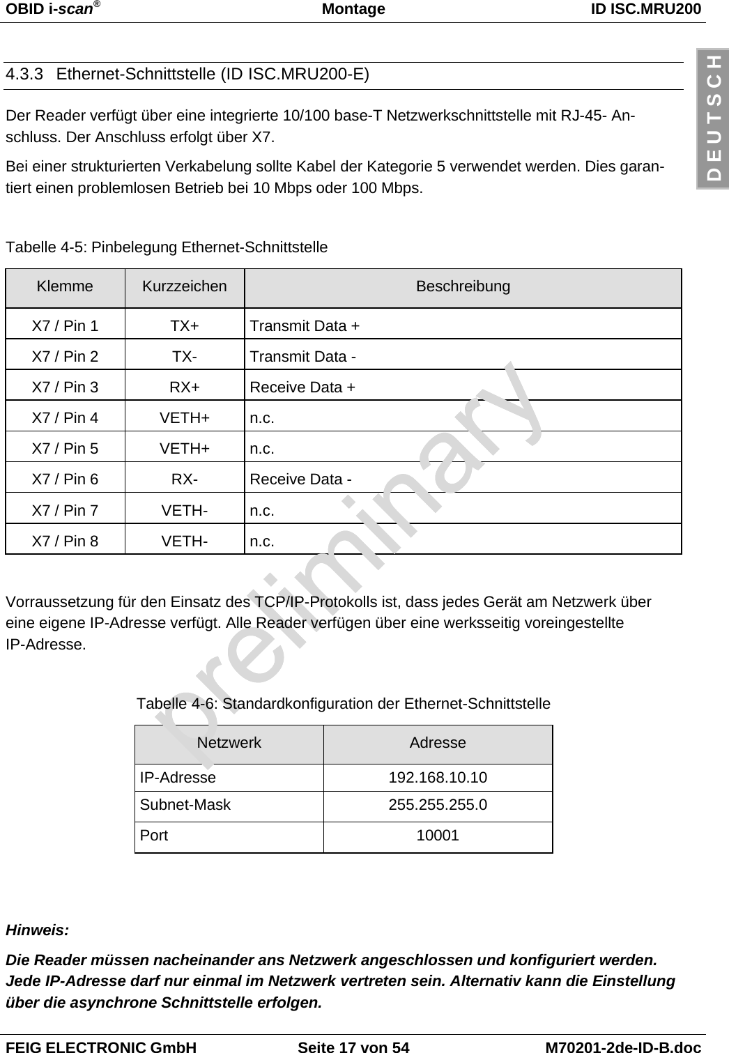 OBID i-scan®Montage ID ISC.MRU200FEIG ELECTRONIC GmbH Seite 17 von 54 M70201-2de-ID-B.docD E U T S C H4.3.3  Ethernet-Schnittstelle (ID ISC.MRU200-E)Der Reader verfügt über eine integrierte 10/100 base-T Netzwerkschnittstelle mit RJ-45- An-schluss. Der Anschluss erfolgt über X7.Bei einer strukturierten Verkabelung sollte Kabel der Kategorie 5 verwendet werden. Dies garan-tiert einen problemlosen Betrieb bei 10 Mbps oder 100 Mbps.Tabelle 4-5: Pinbelegung Ethernet-SchnittstelleKlemme Kurzzeichen BeschreibungX7 / Pin 1 TX+ Transmit Data +X7 / Pin 2 TX- Transmit Data -X7 / Pin 3 RX+ Receive Data +X7 / Pin 4 VETH+ n.c.X7 / Pin 5 VETH+ n.c.X7 / Pin 6 RX- Receive Data -X7 / Pin 7 VETH- n.c.X7 / Pin 8 VETH- n.c.Vorraussetzung für den Einsatz des TCP/IP-Protokolls ist, dass jedes Gerät am Netzwerk übereine eigene IP-Adresse verfügt. Alle Reader verfügen über eine werksseitig voreingestellteIP-Adresse.Tabelle 4-6: Standardkonfiguration der Ethernet-SchnittstelleNetzwerk AdresseIP-Adresse 192.168.10.10Subnet-Mask 255.255.255.0Port 10001Hinweis:Die Reader müssen nacheinander ans Netzwerk angeschlossen und konfiguriert werden.Jede IP-Adresse darf nur einmal im Netzwerk vertreten sein. Alternativ kann die Einstellungüber die asynchrone Schnittstelle erfolgen.