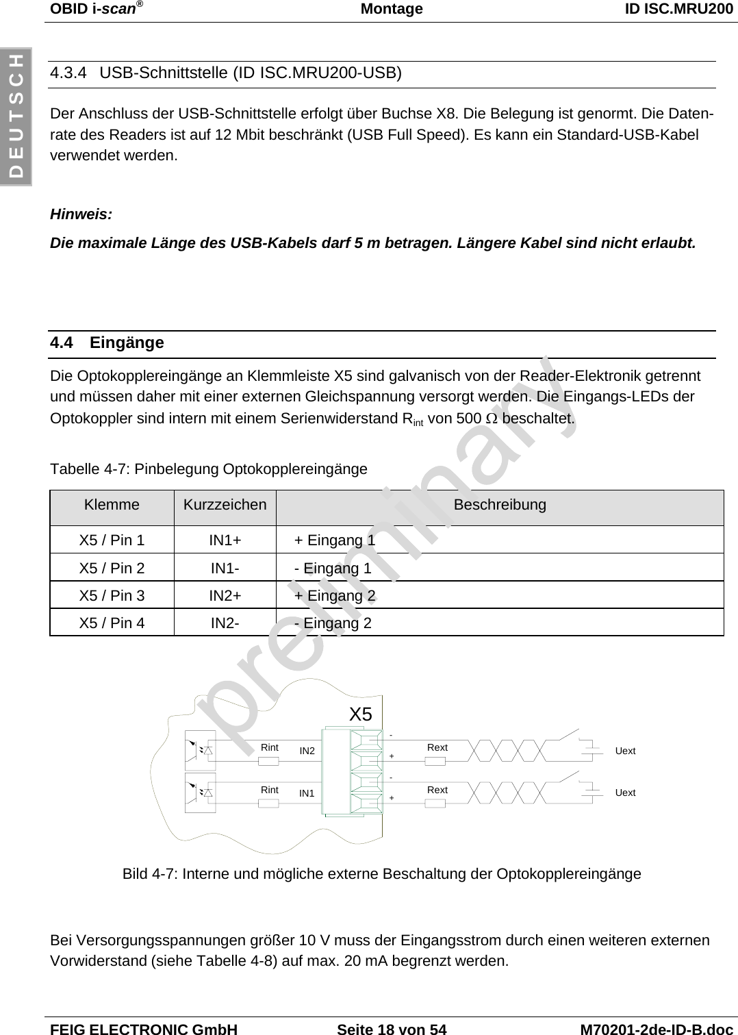 OBID i-scan®Montage ID ISC.MRU200FEIG ELECTRONIC GmbH Seite 18 von 54 M70201-2de-ID-B.docD E U T S C H4.3.4  USB-Schnittstelle (ID ISC.MRU200-USB)Der Anschluss der USB-Schnittstelle erfolgt über Buchse X8. Die Belegung ist genormt. Die Daten-rate des Readers ist auf 12 Mbit beschränkt (USB Full Speed). Es kann ein Standard-USB-Kabelverwendet werden.Hinweis:Die maximale Länge des USB-Kabels darf 5 m betragen. Längere Kabel sind nicht erlaubt.4.4 EingängeDie Optokopplereingänge an Klemmleiste X5 sind galvanisch von der Reader-Elektronik getrenntund müssen daher mit einer externen Gleichspannung versorgt werden. Die Eingangs-LEDs derOptokoppler sind intern mit einem Serienwiderstand Rint von 500 Ω beschaltet.Tabelle 4-7: Pinbelegung OptokopplereingängeKlemme Kurzzeichen BeschreibungX5 / Pin 1 IN1+ + Eingang 1X5 / Pin 2 IN1- - Eingang 1X5 / Pin 3 IN2+ + Eingang 2X5 / Pin 4 IN2- - Eingang 2Bild 4-7: Interne und mögliche externe Beschaltung der OptokopplereingängeBei Versorgungsspannungen größer 10 V muss der Eingangsstrom durch einen weiteren externenVorwiderstand (siehe Tabelle 4-8) auf max. 20 mA begrenzt werden.X5+IN2IN1RintRintRext-Uext+Rext-Uext