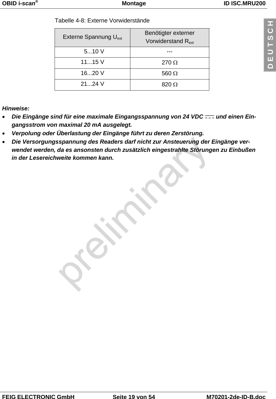 OBID i-scan®Montage ID ISC.MRU200FEIG ELECTRONIC GmbH Seite 19 von 54 M70201-2de-ID-B.docD E U T S C HTabelle 4-8: Externe VorwiderständeExterne Spannung Uext Benötigter externerVorwiderstand Rext 5...10 V ---11...15 V 270 Ω16...20 V 560 Ω21...24 V 820 ΩHinweise:• Die Eingänge sind für eine maximale Eingangsspannung von 24 VDC   und einen Ein-gangsstrom von maximal 20 mA ausgelegt.• Verpolung oder Überlastung der Eingänge führt zu deren Zerstörung.• Die Versorgungsspannung des Readers darf nicht zur Ansteuerung der Eingänge ver-wendet werden, da es ansonsten durch zusätzlich eingestrahlte Störungen zu Einbußenin der Lesereichweite kommen kann.