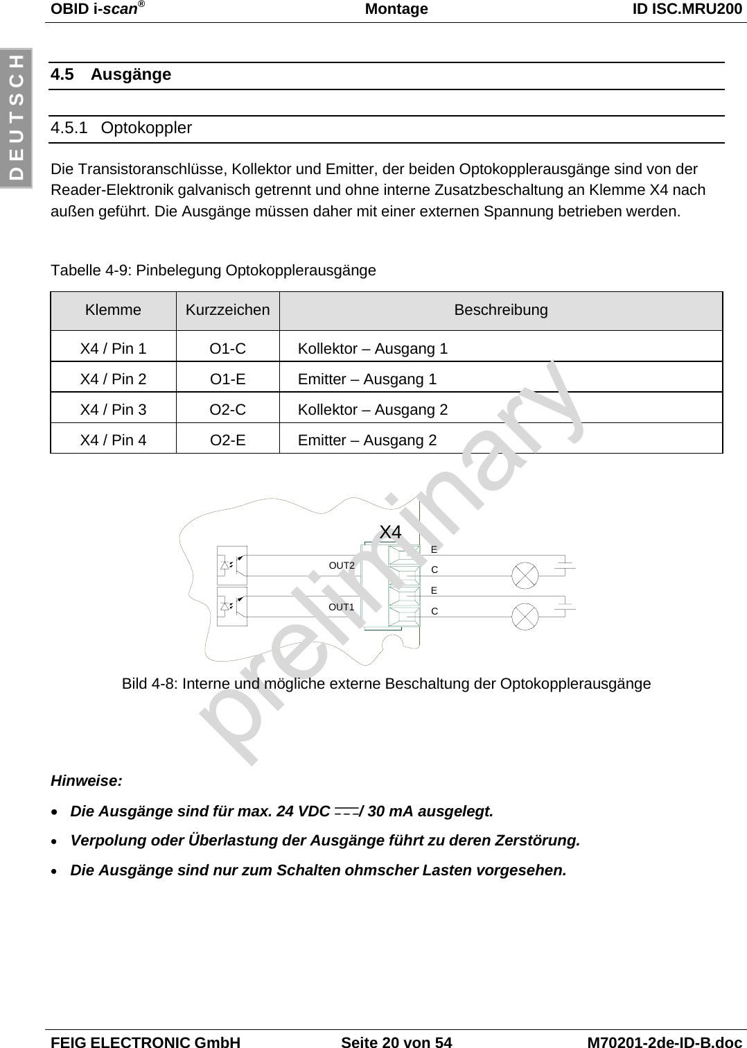 OBID i-scan®Montage ID ISC.MRU200FEIG ELECTRONIC GmbH Seite 20 von 54 M70201-2de-ID-B.docD E U T S C H4.5 Ausgänge4.5.1 OptokopplerDie Transistoranschlüsse, Kollektor und Emitter, der beiden Optokopplerausgänge sind von derReader-Elektronik galvanisch getrennt und ohne interne Zusatzbeschaltung an Klemme X4 nachaußen geführt. Die Ausgänge müssen daher mit einer externen Spannung betrieben werden.Tabelle 4-9: Pinbelegung OptokopplerausgängeKlemme Kurzzeichen BeschreibungX4 / Pin 1 O1-C Kollektor – Ausgang 1X4 / Pin 2 O1-E Emitter – Ausgang 1X4 / Pin 3 O2-C Kollektor – Ausgang 2X4 / Pin 4 O2-E Emitter – Ausgang 2Bild 4-8: Interne und mögliche externe Beschaltung der OptokopplerausgängeHinweise:• Die Ausgänge sind für max. 24 VDC  / 30 mA ausgelegt.• Verpolung oder Überlastung der Ausgänge führt zu deren Zerstörung.• Die Ausgänge sind nur zum Schalten ohmscher Lasten vorgesehen.X4OUT2OUT1ECEC