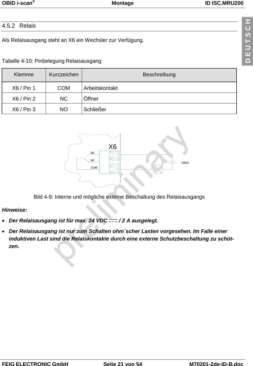 OBID i-scan®Montage ID ISC.MRU200FEIG ELECTRONIC GmbH Seite 21 von 54 M70201-2de-ID-B.docD E U T S C H4.5.2 RelaisAls Relaisausgang steht an X6 ein Wechsler zur Verfügung.Tabelle 4-10: Pinbelegung RelaisausgangKlemme Kurzzeichen BeschreibungX6 / Pin 1 COM ArbeitskontaktX6 / Pin 2 NC ÖffnerX6 / Pin 3 NO SchließerBild 4-9: Interne und mögliche externe Beschaltung des RelaisausgangsHinweise:• Der Relaisausgang ist für max. 24 VDC   / 2 A ausgelegt.• Der Relaisausgang ist nur zum Schalten ohm´scher Lasten vorgesehen. Im Falle einerinduktiven Last sind die Relaiskontakte durch eine externe Schutzbeschaltung zu schüt-zen.X6N0NCCOMUext