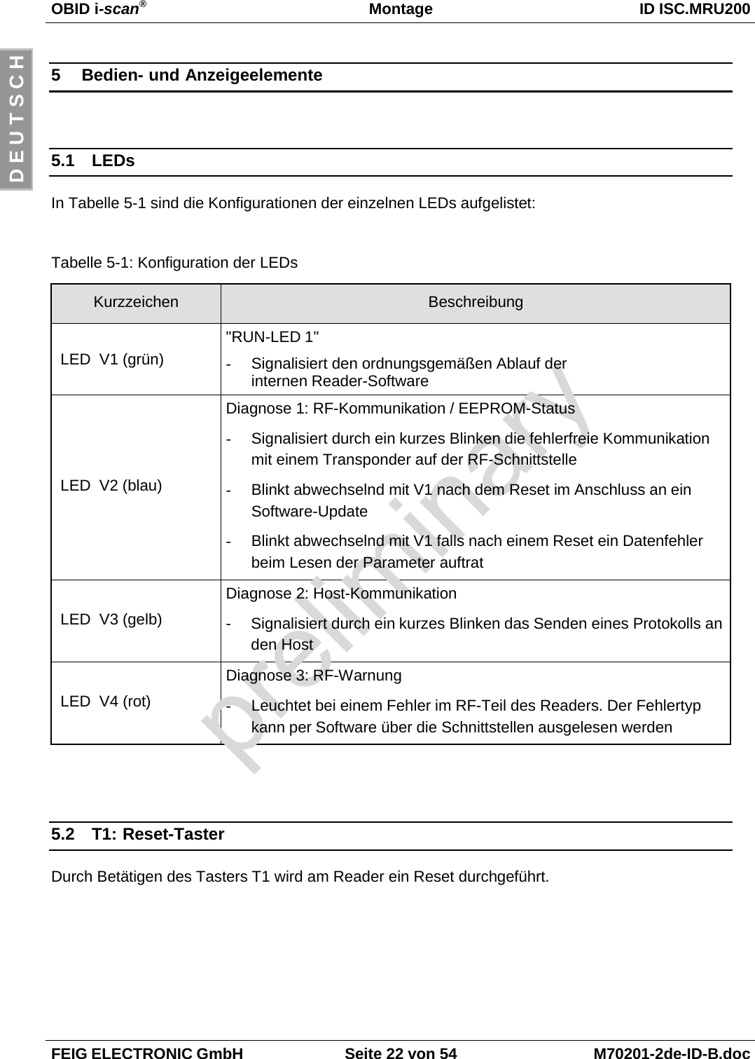 OBID i-scan®Montage ID ISC.MRU200FEIG ELECTRONIC GmbH Seite 22 von 54 M70201-2de-ID-B.docD E U T S C H5 Bedien- und Anzeigeelemente5.1 LEDsIn Tabelle 5-1 sind die Konfigurationen der einzelnen LEDs aufgelistet:Tabelle 5-1: Konfiguration der LEDsKurzzeichen Beschreibung LED  V1 (grün)&quot;RUN-LED 1&quot;-  Signalisiert den ordnungsgemäßen Ablauf derinternen Reader-Software LED  V2 (blau)Diagnose 1: RF-Kommunikation / EEPROM-Status-  Signalisiert durch ein kurzes Blinken die fehlerfreie Kommunikationmit einem Transponder auf der RF-Schnittstelle-  Blinkt abwechselnd mit V1 nach dem Reset im Anschluss an einSoftware-Update-  Blinkt abwechselnd mit V1 falls nach einem Reset ein Datenfehlerbeim Lesen der Parameter auftrat LED  V3 (gelb)Diagnose 2: Host-Kommunikation-  Signalisiert durch ein kurzes Blinken das Senden eines Protokolls anden Host LED  V4 (rot)Diagnose 3: RF-Warnung-  Leuchtet bei einem Fehler im RF-Teil des Readers. Der Fehlertypkann per Software über die Schnittstellen ausgelesen werden5.2 T1: Reset-TasterDurch Betätigen des Tasters T1 wird am Reader ein Reset durchgeführt.