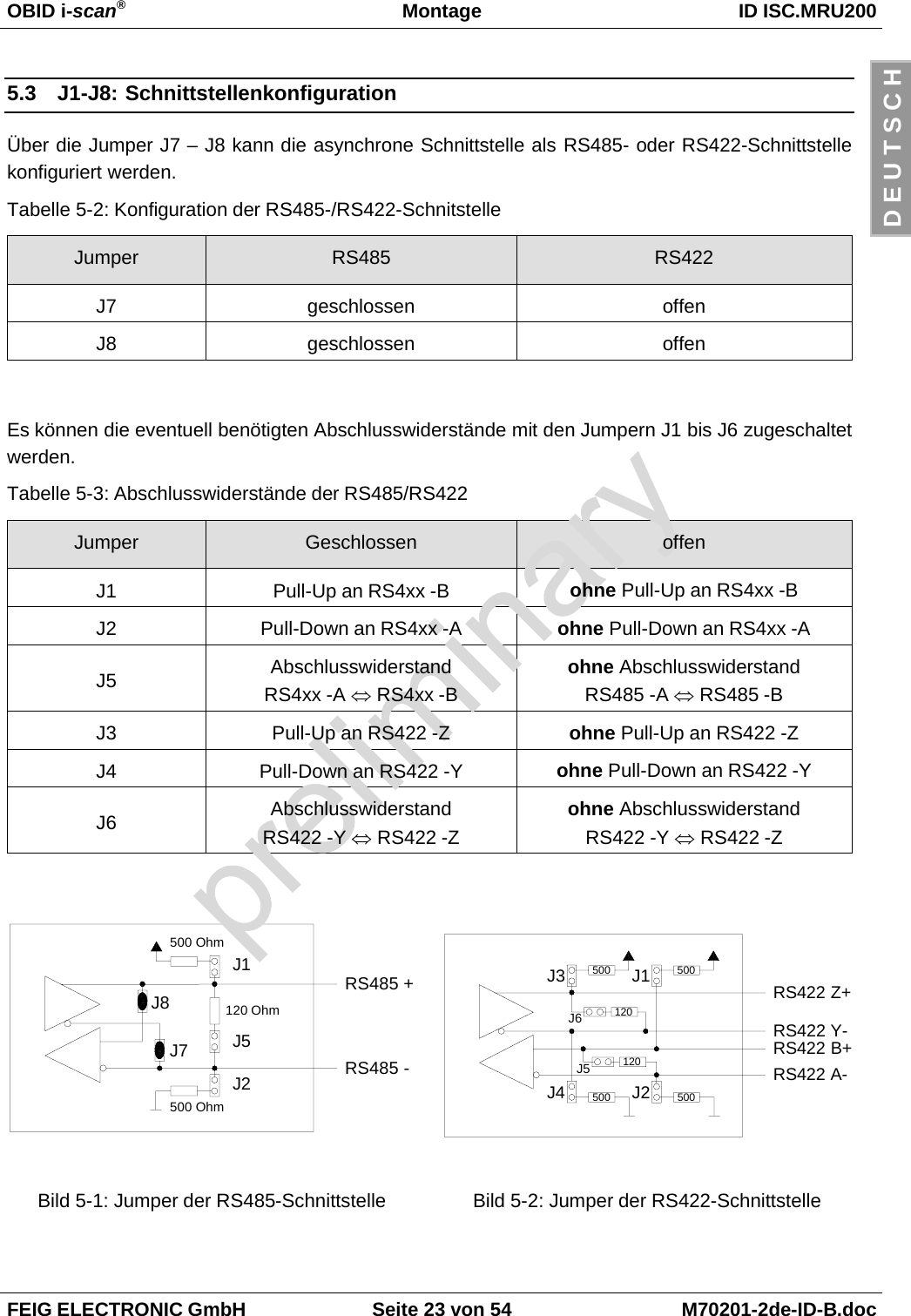 OBID i-scan®Montage ID ISC.MRU200FEIG ELECTRONIC GmbH Seite 23 von 54 M70201-2de-ID-B.docD E U T S C H5.3 J1-J8: SchnittstellenkonfigurationÜber die Jumper J7 – J8 kann die asynchrone Schnittstelle als RS485- oder RS422-Schnittstellekonfiguriert werden.Tabelle 5-2: Konfiguration der RS485-/RS422-SchnitstelleJumper RS485 RS422J7 geschlossen offenJ8 geschlossen offenEs können die eventuell benötigten Abschlusswiderstände mit den Jumpern J1 bis J6 zugeschaltetwerden.Tabelle 5-3: Abschlusswiderstände der RS485/RS422Jumper Geschlossen offenJ1 Pull-Up an RS4xx -B ohne Pull-Up an RS4xx -BJ2 Pull-Down an RS4xx -A ohne Pull-Down an RS4xx -AJ5 AbschlusswiderstandRS4xx -A ⇔ RS4xx -Bohne AbschlusswiderstandRS485 -A ⇔ RS485 -BJ3 Pull-Up an RS422 -Z ohne Pull-Up an RS422 -ZJ4 Pull-Down an RS422 -Y ohne Pull-Down an RS422 -YJ6 AbschlusswiderstandRS422 -Y ⇔ RS422 -Zohne AbschlusswiderstandRS422 -Y ⇔ RS422 -ZRS485 +J1J5J2500 Ohm500 Ohm120 OhmJ7J8RS485 -RS422 Y-RS422 B+500500 500120120J2J3 J1J6J5RS422 Z+J4 500RS422 A-Bild 5-1: Jumper der RS485-Schnittstelle Bild 5-2: Jumper der RS422-Schnittstelle