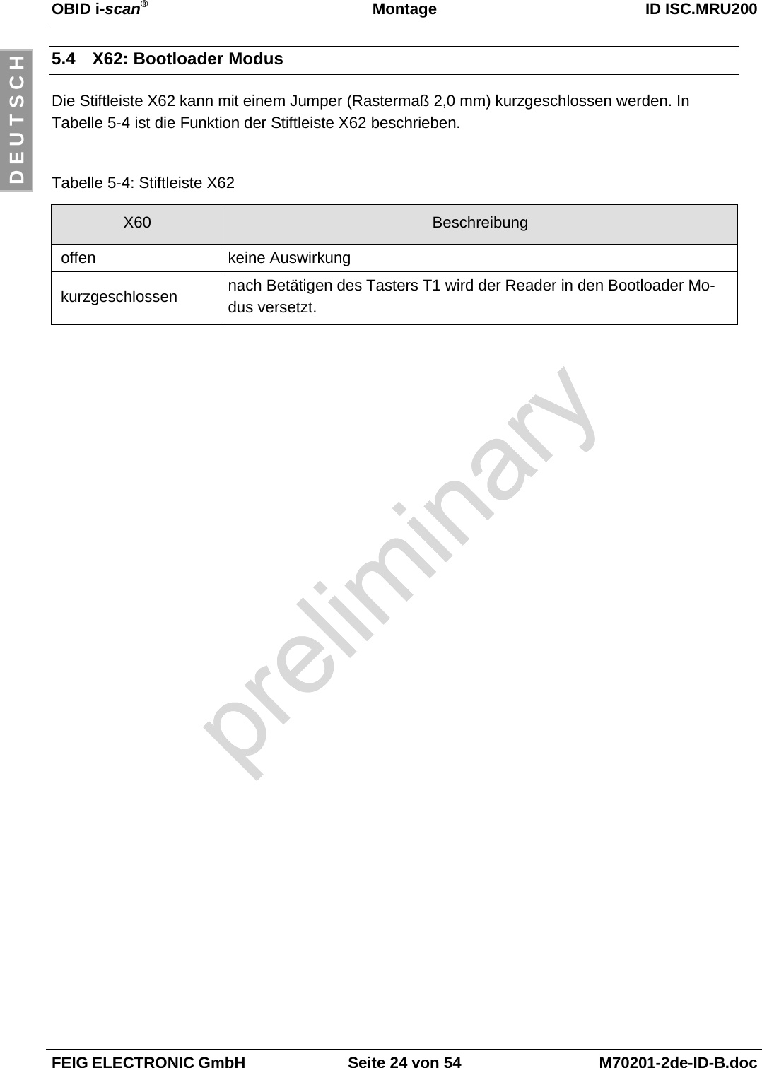 OBID i-scan®Montage ID ISC.MRU200FEIG ELECTRONIC GmbH Seite 24 von 54 M70201-2de-ID-B.docD E U T S C H5.4  X62: Bootloader ModusDie Stiftleiste X62 kann mit einem Jumper (Rastermaß 2,0 mm) kurzgeschlossen werden. InTabelle 5-4 ist die Funktion der Stiftleiste X62 beschrieben.Tabelle 5-4: Stiftleiste X62X60 Beschreibung offen keine Auswirkung kurzgeschlossen nach Betätigen des Tasters T1 wird der Reader in den Bootloader Mo-dus versetzt.