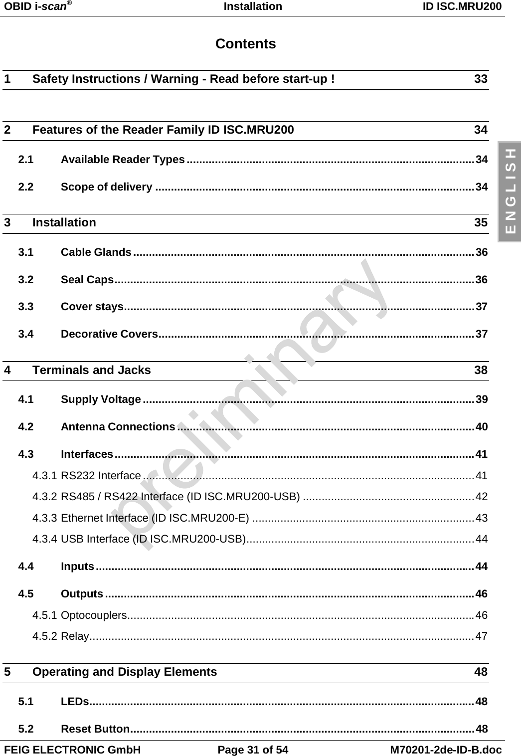 OBID i-scan®Installation ID ISC.MRU200FEIG ELECTRONIC GmbH Page 31 of 54 M70201-2de-ID-B.docE N G L I S HContents1 Safety Instructions / Warning - Read before start-up ! 332 Features of the Reader Family ID ISC.MRU200 342.1 Available Reader Types............................................................................................342.2 Scope of delivery ......................................................................................................343 Installation 353.1 Cable Glands.............................................................................................................363.2 Seal Caps...................................................................................................................363.3 Cover stays................................................................................................................373.4 Decorative Covers.....................................................................................................374 Terminals and Jacks 384.1 Supply Voltage ..........................................................................................................394.2 Antenna Connections...............................................................................................404.3 Interfaces...................................................................................................................414.3.1 RS232 Interface..........................................................................................................414.3.2 RS485 / RS422 Interface (ID ISC.MRU200-USB) .......................................................424.3.3 Ethernet Interface (ID ISC.MRU200-E) .......................................................................434.3.4 USB Interface (ID ISC.MRU200-USB).........................................................................444.4 Inputs.........................................................................................................................444.5 Outputs......................................................................................................................464.5.1 Optocouplers...............................................................................................................464.5.2 Relay...........................................................................................................................475 Operating and Display Elements 485.1 LEDs...........................................................................................................................485.2 Reset Button..............................................................................................................48